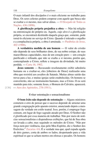 110                         Evangelismo

      O mais infantil dos discípulos é o mais eﬁciente no trabalho para
      Deus. Os seres celestes podem cooperar com aquele que busca não
      se exaltar a si mesmo, mas salvar almas. — O Desejado de Todas as
      Nações, 436 (1898).
          A gloriﬁcação própria prejudica a obra — Não há religião
      na entronização do próprio eu. Aquele, cujo alvo é a gloriﬁcação
      própria, se encontrará destituído daquela graça que, somente, pode
      torná-lo eﬁciente no serviço de Cristo. Quando é tolerado o orgulho
      e a complacência própria, a obra é arruinada. — Parábolas de Jesus,
      402 (1900).
          A verdadeira medida de um homem — O valor do cristão
      não depende de seus brilhantes dons, de sua nobre estirpe, de suas
      maravilhosas capacidades, mas de um coração puro — um coração
      puriﬁcado e reﬁnado, que não se exalta a si mesmo, porém que,
      contemplando a Cristo, reﬂete a imagem da divindade, há muito
      perdida. — Carta 16, 1902.
          Jesus somente — Recusando resolutamente exibir sabedoria
      humana ou a exaltar-se, eles [obreiros de Deus] realizarão uma
      obra que resistirá aos assaltos de Satanás. Muitas almas sairão das
      trevas para a luz, e muitas igrejas serão estabelecidas. Os homens se
      converterão, não ao instrumento humano, mas a Cristo. O eu será
      mantido para trás; somente Jesus, o Homem do Calvário, aparecerá.
[136] — Atos dos Apóstolos, 278 (1911).

                      Evitar ostentação e sensacionalismo
           O bom êxito não depende de ostentação — Alguns ministros
       cometem o erro de pensar que o sucesso depende de arrastar uma
       grande congregação pelo aparato exterior, anunciando depois a men-
       sagem da verdade em estilo teatral. Isso, porém, é empregar fogo
       comum, em lugar de fogo sagrado ateado por Deus. O Senhor não
       é gloriﬁcado por essa maneira de trabalhar. Não por meio de notí-
       cias sensacionalistas e dispendiosas exibições, que há de Sua obra
       ser levada a cabo, mas seguindo os métodos de Cristo. “Não por
       força nem por violência, mas pelo Meu Espírito, diz o Senhor dos
       Exércitos.” Zacarias 4:6. É a verdade nua que, qual espada aguda
       de dois gumes, corta de ambos os lados, despertando para a vida
       espiritual os que se acham mortos em ofensas e pecados. Os homens
 