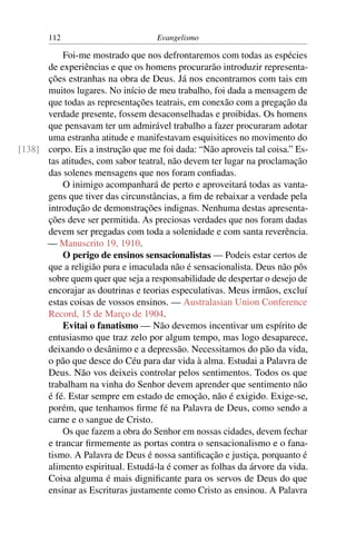 112                         Evangelismo

          Foi-me mostrado que nos defrontaremos com todas as espécies
      de experiências e que os homens procurarão introduzir representa-
      ções estranhas na obra de Deus. Já nos encontramos com tais em
      muitos lugares. No início de meu trabalho, foi dada a mensagem de
      que todas as representações teatrais, em conexão com a pregação da
      verdade presente, fossem desaconselhadas e proibidas. Os homens
      que pensavam ter um admirável trabalho a fazer procuraram adotar
      uma estranha atitude e manifestavam esquisitices no movimento do
[138] corpo. Eis a instrução que me foi dada: “Não aproveis tal coisa.” Es-
      tas atitudes, com sabor teatral, não devem ter lugar na proclamação
      das solenes mensagens que nos foram conﬁadas.
          O inimigo acompanhará de perto e aproveitará todas as vanta-
      gens que tiver das circunstâncias, a ﬁm de rebaixar a verdade pela
      introdução de demonstrações indignas. Nenhuma destas apresenta-
      ções deve ser permitida. As preciosas verdades que nos foram dadas
      devem ser pregadas com toda a solenidade e com santa reverência.
      — Manuscrito 19, 1910.
          O perigo de ensinos sensacionalistas — Podeis estar certos de
      que a religião pura e imaculada não é sensacionalista. Deus não pôs
      sobre quem quer que seja a responsabilidade de despertar o desejo de
      encorajar as doutrinas e teorias especulativas. Meus irmãos, excluí
      estas coisas de vossos ensinos. — Australasian Union Conference
      Record, 15 de Março de 1904.
          Evitai o fanatismo — Não devemos incentivar um espírito de
      entusiasmo que traz zelo por algum tempo, mas logo desaparece,
      deixando o desânimo e a depressão. Necessitamos do pão da vida,
      o pão que desce do Céu para dar vida à alma. Estudai a Palavra de
      Deus. Não vos deixeis controlar pelos sentimentos. Todos os que
      trabalham na vinha do Senhor devem aprender que sentimento não
      é fé. Estar sempre em estado de emoção, não é exigido. Exige-se,
      porém, que tenhamos ﬁrme fé na Palavra de Deus, como sendo a
      carne e o sangue de Cristo.
          Os que fazem a obra do Senhor em nossas cidades, devem fechar
      e trancar ﬁrmemente as portas contra o sensacionalismo e o fana-
      tismo. A Palavra de Deus é nossa santiﬁcação e justiça, porquanto é
      alimento espiritual. Estudá-la é comer as folhas da árvore da vida.
      Coisa alguma é mais digniﬁcante para os servos de Deus do que
      ensinar as Escrituras justamente como Cristo as ensinou. A Palavra
 
