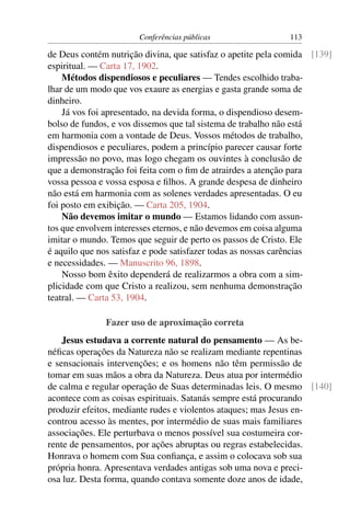 Conferências públicas                 113

de Deus contém nutrição divina, que satisfaz o apetite pela comida [139]
espiritual. — Carta 17, 1902.
    Métodos dispendiosos e peculiares — Tendes escolhido traba-
lhar de um modo que vos exaure as energias e gasta grande soma de
dinheiro.
    Já vos foi apresentado, na devida forma, o dispendioso desem-
bolso de fundos, e vos dissemos que tal sistema de trabalho não está
em harmonia com a vontade de Deus. Vossos métodos de trabalho,
dispendiosos e peculiares, podem a princípio parecer causar forte
impressão no povo, mas logo chegam os ouvintes à conclusão de
que a demonstração foi feita com o ﬁm de atrairdes a atenção para
vossa pessoa e vossa esposa e ﬁlhos. A grande despesa de dinheiro
não está em harmonia com as solenes verdades apresentadas. O eu
foi posto em exibição. — Carta 205, 1904.
    Não devemos imitar o mundo — Estamos lidando com assun-
tos que envolvem interesses eternos, e não devemos em coisa alguma
imitar o mundo. Temos que seguir de perto os passos de Cristo. Ele
é aquilo que nos satisfaz e pode satisfazer todas as nossas carências
e necessidades. — Manuscrito 96, 1898.
    Nosso bom êxito dependerá de realizarmos a obra com a sim-
plicidade com que Cristo a realizou, sem nenhuma demonstração
teatral. — Carta 53, 1904.

              Fazer uso de aproximação correta
    Jesus estudava a corrente natural do pensamento — As be-
néﬁcas operações da Natureza não se realizam mediante repentinas
e sensacionais intervenções; e os homens não têm permissão de
tomar em suas mãos a obra da Natureza. Deus atua por intermédio
de calma e regular operação de Suas determinadas leis. O mesmo [140]
acontece com as coisas espirituais. Satanás sempre está procurando
produzir efeitos, mediante rudes e violentos ataques; mas Jesus en-
controu acesso às mentes, por intermédio de suas mais familiares
associações. Ele perturbava o menos possível sua costumeira cor-
rente de pensamentos, por ações abruptas ou regras estabelecidas.
Honrava o homem com Sua conﬁança, e assim o colocava sob sua
própria honra. Apresentava verdades antigas sob uma nova e preci-
osa luz. Desta forma, quando contava somente doze anos de idade,
 