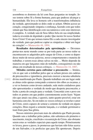 114                         Evangelismo

      assombrou os doutores da lei com Suas perguntas no templo. Je-
      sus tomou sobre Si a forma humana, para que pudesse alcançar a
      humanidade. Ele leva os homens sob a transformadora inﬂuência
      da verdade, aproximando-se deles onde se acham. Obtém acesso ao
      coração, conquistando simpatia e conﬁança, fazendo com que todos
      sintam que Sua identiﬁcação com sua natureza e com seus interesses
      é completa. A verdade saiu de Seus lábios bela em sua simplicidade,
      todavia revestida de dignidade e poder. Que mestre foi nosso Senhor
      Jesus Cristo! Com que ternura tratou Ele a cada sincero investigador
      da verdade, para que pudesse captar as simpatias e obter um lugar
      no coração! — Manuscrito 44, 1894.
          Resultados determinados pela aproximação — Devemos
      portar-nos neste mundo como se por toda parte ao nosso redor se
      encontrassem os adquiridos pelo sangue de Cristo, e como se depen-
      desse muito de nossas palavras, nosso comportamento e maneira de
      trabalhar, o serem essas almas salvas ou não. ... Muito depende da
      maneira em que lançamos mão do trabalho, conseguirmos ou não
      almas em resultado de nossos esforços. — Manuscrito 14, 1887.
          Métodos corretos para enfrentar o preconceito — Irmãos,
      vós os que saís a trabalhar pelos que se acham presos em cadeias
      de preconceitos e ignorância, precisais exercer a mesma sabedoria
[141] divina manifestada por Paulo. Quando trabalhais em um lugar onde
      as almas estão apenas começando a remover dos olhos as escamas, e
      a ver os homens como árvores andando, sede muito cuidadosos para
      não apresentardes a verdade de modo que desperte preconceito, e
      feche a porta do coração para a verdade. Concordai com o povo em
      todos os pontos em que podeis coerentemente assim fazer. Vejam
      eles que amais sua alma, e quereis, tanto quanto possível, estar em
      harmonia com eles. Se em todos os vossos esforços se revelar o amor
      de Cristo, sereis capazes de semear a semente da verdade em alguns
      corações, Deus regará a semente lançada, e a verdade germinará e
      trará fruto para Sua glória.
          Nossos ministros precisam mais da sabedoria que Paulo possuía.
      Quando saiu a trabalhar pelos judeus, não salientava ele primeiro o
      nascimento, traição, cruciﬁxão e ressurreição de Cristo, não obstante
      serem estas as verdades especiais para aquele tempo. Primeiramente
      os levava, passo a passo, às promessas que haviam sido feitas acerca
      de um Salvador, e às profecias que para Ele apontavam. Depois
 