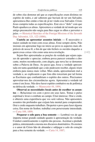 Conferências públicas                   115

de sobre elas demorar até que as especiﬁcações eram distintas no
espírito de todos, e até saberem que haviam de ter um Salvador,
apresentava-lhes então o fato de já ter vindo esse Salvador. Cristo
Jesus cumpriu todas as especiﬁcações. Este era o “dolo” com que
Paulo apanhava as almas. Apresentava a verdade de tal modo que seu
antigo preconceito não surgia para lhes cegar os olhos e perverter o
juízo. — Historical Sketches of the Foreign Missions of the Seventh
Day Adventist, 121, 122 (1886).
    Cautela ao apresentar assuntos iniciais — É necessário o
maior cuidado no trato com essas almas. Estai sempre alerta. Não
insistais em apresentar logo no início ao povo os aspectos mais ob-
jetáveis de nossa fé, a ﬁm de que não fecheis os ouvidos daqueles a
quem essas coisas vêm como uma nova revelação.                        [142]
    Sejam-lhes apresentadas as porções da verdade que sejam capa-
zes de aprender e apreciar; embora possa parecer estranho e cho-
cante, muitos reconhecerão, com alegria, que nova luz se derramou
sobre a Palavra de Deus. Ao passo que, fosse a verdade apresen-
tada em tanta quantidade que a não pudessem receber, alguns iriam
embora para nunca mais voltar. Mais ainda, apresentariam mal a
verdade e, ao explicarem o que fora dito torceriam por tal forma
as Escrituras que confundiriam o espírito dos outros. Precisamos
aproveitar-nos das circunstâncias agora. Apresentai a verdade tal
como é em Jesus. Não deve haver espírito combativo ou de polêmica
na defesa da verdade. — Manuscrito 44, 1894.
    Observai as necessidades locais antes de escolher os assun-
tos — Relacionai-vos com o povo em seus lares. Tomai o pulso
espiritual e levai o combate ao campo. Criai interesse. Orai e crede,
e obtereis uma experiência que vos será valiosa. Não apresenteis
assuntos tão profundos que exijam luta mental para compreender.
Orai e crede enquanto trabalhais. Despertai o povo para fazer alguma
coisa. Em nome do Senhor, trabalhai com perseverante intensidade.
— Carta 189, 1899.
    Preparar o solo para a boa semente — Lembrai-vos de que
importa tomar grande cuidado quanto à apresentação da verdade.
Conduzi cautelosamente o espírito das pessoas. Acentuai a piedade
prática, entremeando a mesma nos discursos doutrinários. Os ensinos
e o amor de Cristo hão de abrandar e subjugar o solo do coração
para a boa semente da verdade. — Carta 14, 1887.
 