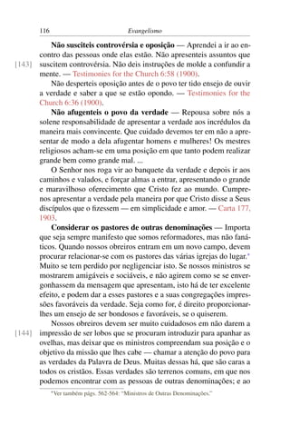 116                                   Evangelismo

          Não susciteis controvérsia e oposição — Aprendei a ir ao en-
      contro das pessoas onde elas estão. Não apresenteis assuntos que
[143] suscitem controvérsia. Não deis instruções de molde a confundir a
      mente. — Testimonies for the Church 6:58 (1900).
          Não desperteis oposição antes de o povo ter tido ensejo de ouvir
      a verdade e saber a que se estão opondo. — Testimonies for the
      Church 6:36 (1900).
          Não afugenteis o povo da verdade — Repousa sobre nós a
      solene responsabilidade de apresentar a verdade aos incrédulos da
      maneira mais convincente. Que cuidado devemos ter em não a apre-
      sentar de modo a dela afugentar homens e mulheres! Os mestres
      religiosos acham-se em uma posição em que tanto podem realizar
      grande bem como grande mal. ...
          O Senhor nos roga vir ao banquete da verdade e depois ir aos
      caminhos e valados, e forçar almas a entrar, apresentando o grande
      e maravilhoso oferecimento que Cristo fez ao mundo. Cumpre-
      nos apresentar a verdade pela maneira por que Cristo disse a Seus
      discípulos que o ﬁzessem — em simplicidade e amor. — Carta 177,
      1903.
          Considerar os pastores de outras denominações — Importa
      que seja sempre manifesto que somos reformadores, mas não faná-
      ticos. Quando nossos obreiros entram em um novo campo, devem
      procurar relacionar-se com os pastores das várias igrejas do lugar.*
      Muito se tem perdido por negligenciar isto. Se nossos ministros se
      mostrarem amigáveis e sociáveis, e não agirem como se se enver-
      gonhassem da mensagem que apresentam, isto há de ter excelente
      efeito, e podem dar a esses pastores e a suas congregações impres-
      sões favoráveis da verdade. Seja como for, é direito proporcionar-
      lhes um ensejo de ser bondosos e favoráveis, se o quiserem.
          Nossos obreiros devem ser muito cuidadosos em não darem a
[144] impressão de ser lobos que se procuram introduzir para apanhar as
      ovelhas, mas deixar que os ministros compreendam sua posição e o
      objetivo da missão que lhes cabe — chamar a atenção do povo para
      as verdades da Palavra de Deus. Muitas dessas há, que são caras a
      todos os cristãos. Essas verdades são terrenos comuns, em que nos
      podemos encontrar com as pessoas de outras denominações; e ao
             * Ver   também págs. 562-564: “Ministros de Outras Denominações.”
 
