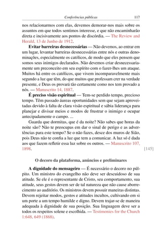 Conferências públicas                   117

nos relacionarmos com elas, devemos demorar-nos mais sobre os
assuntos em que todos sentimos interesse, e que não encaminharão
direta e incisivamente aos pontos de discórdia. — The Review and
Herald, 13 de Junho de 1912.
    Evitar barreiras desnecessárias — Não devemos, ao entrar em
um lugar, levantar barreiras desnecessárias entre nós e outras deno-
minações, especialmente os católicos, de modo que eles pensem que
somos seus inimigos declarados. Não devemos criar desnecessaria-
mente um preconceito em seu espírito com o fazer-lhes um ataque.
Muitos há entre os católicos, que vivem incomparavelmente mais
segundo a luz que têm, do que muitos que professam crer na verdade
presente, e Deus os provará tão certamente como nos tem provado a
nós. — Manuscrito 14, 1887.
    É preciso visão espiritual — Tem-se perdido tempo, precioso
tempo. Têm passado áureas oportunidades sem que sejam aprovei-
tadas devido à falta de clara visão espiritual e sábia liderança para
planejar e divisar meios e modos de frustrar o inimigo e ocupar
antecipadamente o campo. ...
    Guarda que dormitas, que é da noite? Não sabes que horas da
noite são? Não te preocupas em dar o sinal de perigo e as adver-
tências para este tempo? Se o não fazes, desce dos muros de Sião,
pois Deus não te conﬁa a luz que tem a comunicar. A luz só é dada
aos que fazem reﬂetir essa luz sobre os outros. — Manuscrito 107,
1898.                                                                 [145]

       O decoro da plataforma, anúncios e preliminares
    A dignidade do mensageiro — É necessário o decoro no púl-
pito. Um ministro do evangelho não deve ser descuidoso de sua
atitude. Se ele é o representante de Cristo, seu comportamento, sua
atitude, seus gestos devem ser de tal natureza que não cause aborre-
cimento ao auditório. Os ministros devem possuir maneiras distintas.
Devem rejeitar modos, gestos e atitudes incultos, cultivando em si
um porte a um tempo humilde e digno. Devem trajar-se de maneira
adequada à dignidade de sua posição. Sua linguagem deve ser a
todos os respeitos solene e escolhida. — Testimonies for the Church
1:648, 649 (1868).
 