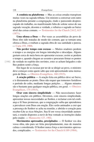 118                         Evangelismo

           A conduta na plataforma — Mas as coisas erradas transpiram
      muitas vezes na sagrada tribuna. Um ministro a conversar com outro
      na plataforma perante a congregação, rindo e parecendo despreo-
      cupado do trabalho, ou manifestando falta do solene senso de sua
      sagrada vocação, desonra a verdade, e rebaixa o sagrado ao baixo
      nível das coisas comuns. — Testimonies for the Church 2:612, 613
      (1871).
           Uma ofensa a Deus — Por vezes as assembléias do povo de
      Deus têm sido tratadas de modo tão comum, que se tornam uma
      ofensa a Deus, e roubam a sagrada obra de sua santidade e pureza.
      — Carta 155, 1900.
           Não perder tempo com escusas — Muitos oradores perdem
      o tempo e as energias em longas introduções e desculpas. Alguns
      gastam cerca de meia hora em apresentar escusas; assim se perdem
      o tempo e, quando chegam ao assunto e procuram ﬁrmar os pontos
[146] da verdade no espírito dos ouvintes, estes se acham fatigados e não
      lhes podem sentir a força.
           Em lugar de se escusar por ter de se dirigir ao povo, o ministro
      deve começar como quem sabe que está apresentando uma mensa-
      gem de Deus. — Obreiros Evangélicos, 168 (1915).
           A oração pública — A oração feita em público deve ser breve,
      e ir diretamente ao ponto. Deus não requer que tornemos fastidioso
      o período do culto, mediante longas petições. ... Alguns minutos
      são o bastante para qualquer oração pública, em geral. — Obreiros
      Evangélicos, 175 (1915).
           Orar com sincera simplicidade — Não necessitamos fazer
      longas orações em público. Devemos, com sincera simplicidade,
      apresentar nossas necessidades ao Senhor, e reclamar com tal conﬁ-
      ança e fé Suas promessas, que a congregação saiba que aprendemos
      a prevalecer com Deus em oração. Eles serão animados a crer que
      a presença do Senhor se acha na reunião, e abrirão o coração para
      receber-Lhe as ricas bênçãos. Sua fé em vossa sinceridade aumen-
      tará, e estarão dispostos a ouvir de boa vontade as instruções dadas
      pelo orador. — Manuscrito 127, 1902.
           Movimentos apressados, precipitados — O Senhor vos deu
      vossa obra, não para ser feita precipitadamente, mas de maneira
      calma e considerada. O Senhor nunca força a movimentos apressa-
      dos, complicados. — Testimonies for the Church 8:189 (1904).
 