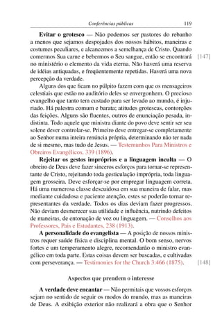 Conferências públicas                  119

    Evitar o grotesco — Não podemos ser pastores do rebanho
a menos que sejamos despojados dos nossos hábitos, maneiras e
costumes peculiares, e alcancemos a semelhança de Cristo. Quando
comermos Sua carne e bebermos o Seu sangue, então se encontrará [147]
no ministério o elemento da vida eterna. Não haverá uma reserva
de idéias antiquadas, e freqüentemente repetidas. Haverá uma nova
percepção da verdade.
    Alguns dos que ﬁcam no púlpito fazem com que os mensageiros
celestiais que estão no auditório deles se envergonhem. O precioso
evangelho que tanto tem custado para ser levado ao mundo, é inju-
riado. Há palestra comum e barata; atitudes grotescas, contorções
das feições. Alguns são ﬂuentes, outros de enunciação pesada, in-
distinta. Todo aquele que ministra diante do povo deve sentir ser seu
solene dever controlar-se. Primeiro deve entregar-se completamente
ao Senhor numa inteira renúncia própria, determinando não ter nada
de si mesmo, mas tudo de Jesus. — Testemunhos Para Ministros e
Obreiros Evangélicos, 339 (1896).
    Rejeitar os gestos impróprios e a linguagem inculta — O
obreiro de Deus deve fazer sinceros esforços para tornar-se represen-
tante de Cristo, rejeitando toda gesticulação imprópria, toda lingua-
gem grosseira. Deve esforçar-se por empregar linguagem correta.
Há uma numerosa classe descuidosa em sua maneira de falar, mas
mediante cuidadosa e paciente atenção, estes se poderão tornar re-
presentantes da verdade. Todos os dias deviam fazer progressos.
Não deviam desmerecer sua utilidade e inﬂuência, nutrindo defeitos
de maneiras, de entonação de voz ou linguagem. — Conselhos aos
Professores, Pais e Estudantes, 238 (1913).
    A personalidade do evangelista — A posição de nossos minis-
tros requer saúde física e disciplina mental. O bom senso, nervos
fortes e um temperamento alegre, recomendarão o ministro evan-
gélico em toda parte. Estas coisas devem ser buscadas, e cultivadas
com perseverança. — Testimonies for the Church 3:466 (1875).          [148]

               Aspectos que prendem o interesse
    A verdade deve encantar — Não permitais que vossos esforços
sejam no sentido de seguir os modos do mundo, mas as maneiras
de Deus. A exibição exterior não realizará a obra que o Senhor
 