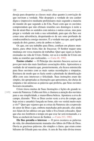 120                          Evangelismo

      deseja para despertar as classes mais altas quanto à convicção de
      que ouviram a verdade. Não despojeis a verdade de seu caráter
      digno e impressivo mediante preliminares mais segundo a maneira
      do mundo do que segundo a do Céu. Fazei com que os ouvintes
      compreendam que não efetuais reuniões aos domingos à noite a
      ﬁm de atrair-lhes os sentidos com música e outras coisas, mas para
      pregar a verdade em toda a sua solenidade, para que ela lhes soe
      como uma advertência, despertando-os de seu sono profundo de
      condescendência consigo mesmos. É a verdade nua que, qual aguda
      espada de dois gumes, corta de ambos os lados. ...
          Os que, em seu trabalho para Deus, conﬁam em planos mun-
      danos, para obter êxito, hão de fracassar. O Senhor requer uma
      mudança em vossa maneira de trabalhar. Quer que sigais as lições
      ensinadas na vida de Cristo. Então, ver-se-á o molde de Cristo em
      todas as reuniões que realizardes. — Carta 48, 1902.
          Ensino criador — O Príncipe dos mestres buscava acesso ao
      povo por meio das mais familiares associações deles. Apresentava a
      verdade de tal maneira que, posteriormente, ela ﬁcava entretecida
      para Seus ouvintes com as mais santas recordações e simpatias.
      Ensinava de modo que os fazia sentir a plenitude da identiﬁcação
      dEle com seus interesses e felicidade. Suas instruções eram tão
      simples, tão apropriadas as ilustrações que apresentava, tão cheias de
      simpatia e tão animosas as palavras que proferia, que Seus ouvintes
      ﬁcavam encantados.
          Cristo tirava muitas de Suas ilustrações e lições do grande te-
[149] souro da Natureza. Colhia um lírio, e chamava a atenção dos ouvintes
      para a sua simplicidade, e maravilhosa beleza. Apontava a erva do
      campo, dizendo: “Pois se Deus assim veste a erva do campo, que
      hoje existe e amanhã é lançada no forno, não vos vestirá muito mais
      a vós?” Quer que vejamos que as coisas da Natureza são a expressão
      do amor de Deus e que, embora manchadas pelo pecado, elas ainda
      nos falam do lar edênico em que Adão e Eva foram colocados. Quer
      que elas nos lembrem o tempo em que esse lar será restaurado, e a
      Terra se encherá do louvor do Senhor. — Carta 213, 1902.
          Ele lhes prendia o interesse — O povo escutava as palavras
      da vida, tão abundantemente manadas dos lábios do Filho de Deus.
      Ouvia as graciosas palavras, tão simples e claras, que eram como
      bálsamo de Gileade para sua alma. A cura de Sua mão divina trouxe
 