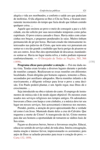 Conferências públicas                   121

alegria e vida aos moribundos, e conforto e saúde aos que padeciam
de moléstias. O dia aﬁgurou-se-lhes o Céu na Terra, e ﬁcaram intei-
ramente inconscientes do tempo que fazia desde que tinham comido
qualquer coisa. ...
     Aquele que ensinou ao povo o meio de conseguir a paz e a feli-
cidade, era tão solícito por suas necessidades temporais como pelas
espirituais. O povo estava cansado e fraco. Havia mães com crian-
cinhas nos braços, e pequenos pendurados às saias. Muitos tinham
permanecido de pé por horas. Haviam estado tão intensamente in-
teressados nas palavras de Cristo, que nem uma vez pensaram em
sentar-se e era tão grande a multidão que havia perigo de pisarem-se
uns aos outros. Jesus lhes deu oportunidade de descansar, mandando-
os sentar-se. Havia no lugar muita relva, e todos podiam repousar
confortavelmente. — O Desejado de Todas as Nações, 365, 366
(1898).                                                                [150]
     Programa eﬁcaz para prender a atenção — Foi-me dada ou-
tra vista. Tendas eram levadas a diversos lugares durante o período
de reuniões campais. Realizavam-se essas reuniões em diferentes
localidades. Eram dirigidas por homens capazes, tementes a Deus,
secundados por auxiliares adequados. Havia reuniões infantis e de
reavivamento, e diligente esforço para levar o povo a uma deci-
são. Um Paulo poderá plantar, e um Apolo regar, mas Deus dá o
crescimento. ...
     Seja introduzido na obra o talento do canto. O emprego de instru-
mentos de música não é de modo algum objetável. Os mesmos eram
usados nos serviços religiosos nos tempos antigos. Os adoradores
louvavam a Deus com harpa e com címbalos, e a música deve ter seu
lugar em nossos serviços. Isto acrescentará o interesse nos mesmos.
     Prendei, porém, a atenção do povo apresentando-lhe a verdade
tal como é em Jesus. Mantende diante deles a cruz do Calvário. Que
requereu a morte de Cristo? A transgressão da lei. Cristo morreu
para dar aos homens a oportunidade de tornarem-se súditos leais de
Seu reino.
     Façam-se discursos breves, breves e fervorosas orações. Educai,
educai no sentido do serviço cabal, de toda alma. Inteira consagração,
muita oração e intenso fervor, impressionarão os assistentes; pois
anjos de Deus se acharão presentes para tocar o coração do povo. —
Carta 132, 1898.
 
