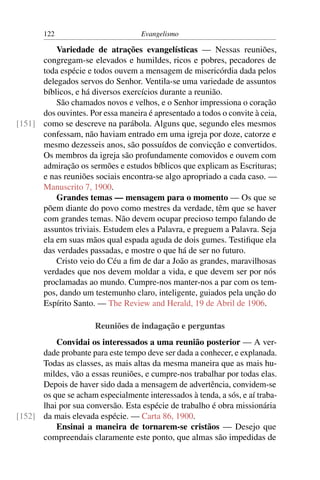 122                          Evangelismo

          Variedade de atrações evangelísticas — Nessas reuniões,
      congregam-se elevados e humildes, ricos e pobres, pecadores de
      toda espécie e todos ouvem a mensagem de misericórdia dada pelos
      delegados servos do Senhor. Ventila-se uma variedade de assuntos
      bíblicos, e há diversos exercícios durante a reunião.
          São chamados novos e velhos, e o Senhor impressiona o coração
      dos ouvintes. Por essa maneira é apresentado a todos o convite à ceia,
[151] como se descreve na parábola. Alguns que, segundo eles mesmos
      confessam, não haviam entrado em uma igreja por doze, catorze e
      mesmo dezesseis anos, são possuídos de convicção e convertidos.
      Os membros da igreja são profundamente comovidos e ouvem com
      admiração os sermões e estudos bíblicos que explicam as Escrituras;
      e nas reuniões sociais encontra-se algo apropriado a cada caso. —
      Manuscrito 7, 1900.
          Grandes temas — mensagem para o momento — Os que se
      põem diante do povo como mestres da verdade, têm que se haver
      com grandes temas. Não devem ocupar precioso tempo falando de
      assuntos triviais. Estudem eles a Palavra, e preguem a Palavra. Seja
      ela em suas mãos qual espada aguda de dois gumes. Testiﬁque ela
      das verdades passadas, e mostre o que há de ser no futuro.
          Cristo veio do Céu a ﬁm de dar a João as grandes, maravilhosas
      verdades que nos devem moldar a vida, e que devem ser por nós
      proclamadas ao mundo. Cumpre-nos manter-nos a par com os tem-
      pos, dando um testemunho claro, inteligente, guiados pela unção do
      Espírito Santo. — The Review and Herald, 19 de Abril de 1906.

                      Reuniões de indagação e perguntas
          Convidai os interessados a uma reunião posterior — A ver-
      dade probante para este tempo deve ser dada a conhecer, e explanada.
      Todas as classes, as mais altas da mesma maneira que as mais hu-
      mildes, vão a essas reuniões, e cumpre-nos trabalhar por todas elas.
      Depois de haver sido dada a mensagem de advertência, convidem-se
      os que se acham especialmente interessados à tenda, a sós, e aí traba-
      lhai por sua conversão. Esta espécie de trabalho é obra missionária
[152] da mais elevada espécie. — Carta 86, 1900.
          Ensinai a maneira de tornarem-se cristãos — Desejo que
      compreendais claramente este ponto, que almas são impedidas de
 