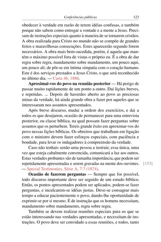 Conferências públicas                 123

obedecer à verdade em razão de terem idéias confusas, e também
porque não sabem como entregar a vontade e a mente a Jesus. Preci-
sam de instruções especiais quanto à maneira de se tornarem cristãos.
A obra realizada para Cristo no mundo não se compõe de grandes
feitos e maravilhosas consecuções. Estes aparecerão segundo forem
necessários. A obra mais bem-sucedida, porém, é aquela que man-
tém o máximo possível fora de vistas o próprio eu. É a obra de dar
regra sobre regra, mandamento sobre mandamento, um pouco aqui,
um pouco ali; de pôr-se em íntima simpatia com o coração humano.
Este é dos serviços prestados a Jesus Cristo, o que será reconhecido
no último dia. — Carta 48, 1886.
    Aproximai-vos do povo na reunião posterior — Há perigo de
passar muito rapidamente de um ponto a outro. Dai lições breves,
e repetidas. ... Depois de haverdes aberto ao povo as preciosas
minas da verdade, há ainda grande obra a fazer por aqueles que se
interessaram nos assuntos apresentados.
    Após breve discurso, mudai a ordem dos exercícios, e dai a
todos os que desejarem, ocasião de permanecer para uma entrevista
posterior, ou classe bíblica, na qual possam fazer perguntas sobre
assuntos que os perturbem. Tereis grande êxito em aproximar-vos do
povo nessas lições bíblicas. Os obreiros que trabalham em ligação
com o ministro devem fazer esforços especiais, com paciência e
bondade, para levar os indagadores à compreensão da verdade.
    Caso não tenhais senão uma pessoa a instruir, essa única, uma
vez que esteja cabalmente convencida, comunicará a luz aos outros.
Estas verdades probantes são de tamanha importância, que podem ser
repetidamente apresentadas e serem gravadas na mente dos ouvintes. [153]
— Special Testimonies, Série A, 7:7 (1874).
    Ocasião de fazerem perguntas — Sempre que for possível,
todo discurso importante deve ser seguido de um estudo bíblico.
Então, os pontos apresentados podem ser aplicados, podem-se fazer
perguntas, e inculcarem-se idéias justas. Deve-se consagrar mais
tempo a educar pacientemente o povo, dando-lhe oportunidade de
exprimir-se por si mesmo. É de instrução que os homens necessitam,
mandamento sobre mandamento, regra sobre regra.
    Também se devem realizar reuniões especiais para os que se
estão interessando nas verdades apresentadas, e necessitam de ins-
truções. O povo deve ser convidado a essas reuniões, e todos, tanto
 