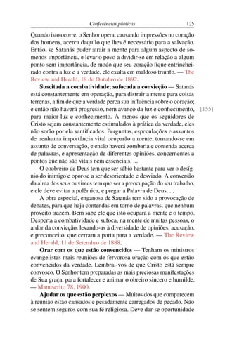 Conferências públicas               125

Quando isto ocorre, o Senhor opera, causando impressões no coração
dos homens, acerca daquilo que lhes é necessário para a salvação.
Então, se Satanás puder atrair a mente para algum aspecto de so-
menos importância, e levar o povo a dividir-se em relação a algum
ponto sem importância, de modo que seu coração ﬁque entrinchei-
rado contra a luz e a verdade, ele exulta em maldoso triunfo. — The
Review and Herald, 18 de Outubro de 1892.
    Suscitada a combatividade; sufocada a convicção — Satanás
está constantemente em operação, para distrair a mente para coisas
terrenas, a ﬁm de que a verdade perca sua inﬂuência sobre o coração;
e então não haverá progresso, nem avanço da luz e conhecimento, [155]
para maior luz e conhecimento. A menos que os seguidores de
Cristo sejam constantemente estimulados à prática da verdade, eles
não serão por ela santiﬁcados. Perguntas, especulações e assuntos
de nenhuma importância vital ocuparão a mente, tornando-se em
assunto de conversação, e então haverá zombaria e contenda acerca
de palavras, e apresentação de diferentes opiniões, concernentes a
pontos que não são vitais nem essenciais. ...
    O coobreiro de Deus tem que ser sábio bastante para ver o desíg-
nio do inimigo e opor-se a ser desorientado e desviado. A conversão
da alma dos seus ouvintes tem que ser a preocupação do seu trabalho,
e ele deve evitar a polêmica, e pregar a Palavra de Deus. ...
    A obra especial, enganosa de Satanás tem sido a provocação de
debates, para que haja contendas em torno de palavras, que nenhum
proveito trazem. Bem sabe ele que isto ocupará a mente e o tempo.
Desperta a combatividade e sufoca, na mente de muitas pessoas, o
ardor da convicção, levando-as à diversidade de opiniões, acusação,
e preconceito, que cerram a porta para a verdade. — The Review
and Herald, 11 de Setembro de 1888.
    Orar com os que estão convencidos — Tenham os ministros
evangelistas mais reuniões de fervorosa oração com os que estão
convencidos da verdade. Lembrai-vos de que Cristo está sempre
convosco. O Senhor tem preparadas as mais preciosas manifestações
de Sua graça, para fortalecer e animar o obreiro sincero e humilde.
— Manuscrito 78, 1900.
    Ajudar os que estão perplexos — Muitos dos que comparecem
à reunião estão cansados e pesadamente carregados de pecado. Não
se sentem seguros com sua fé religiosa. Deve dar-se oportunidade
 