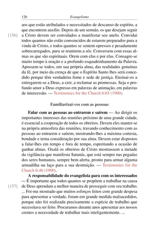 126                         Evangelismo

      aos que estão atribulados e necessitados de descanso de espírito, a
      que encontrem auxílio. Depois de um sermão, os que desejam seguir
[156] a Cristo devem ser convidados a manifestar seu anelo. Convidai
      todos quantos não estão convencidos de estarem preparados para a
      vinda de Cristo, e todos quantos se sentem opressos e pesadamente
      sobrecarregados, para se reunirem a sós. Conversem com essas al-
      mas os que são espirituais. Orem com elas e por elas. Consagre-se
      muito tempo à oração e a profundo esquadrinhamento da Palavra.
      Apossem-se todos, em sua própria alma, das realidades genuínas
      da fé, por meio da crença de que o Espírito Santo lhes será conce-
      dido porque têm verdadeira fome e sede de justiça. Ensinai-os a
      entregarem-se a Deus, a crer, a reclamar as promessas. Seja o pro-
      fundo amor a Deus expresso em palavras de animação, em palavras
      de intercessão. — Testimonies for the Church 6:65 (1900).

                        Familiarizai-vos com as pessoas
           Falar com as pessoas ao entrarem e saírem — Ao dirigir os
      importantes interesses das reuniões próximo de uma grande cidade,
      é essencial a cooperação de todos os obreiros. Devem eles manter-se
      na própria atmosfera das reuniões, travando conhecimento com as
      pessoas ao entrarem e saírem, mostrando-lhes a máxima cortesia,
      bondade e terna consideração por sua alma. Devem estar dispostos
      a falar-lhes em tempo e fora de tempo, espreitando a ocasião de
      ganhar almas. Oxalá os obreiros de Cristo mostrassem a metade
      da vigilância que manifesta Satanás, que está sempre nas pegadas
      dos seres humanos, sempre bem alerta, pronto para armar alguma
      armadilha ou laço para a sua destruição. — Testimonies for the
      Church 6:46 (1900).
           A responsabilidade do evangelista para com os interessados
      — É importante que todos quantos se propõem a trabalhar na causa
[157] de Deus aprendam a melhor maneira de prosseguir com seu trabalho.
      ... Foi-me mostrado que muitos esforços feitos com grande despesa
      para apresentar a verdade, foram em grande medida malsucedidos,
      porque não foi realizada precisamente a espécie de trabalho que
      necessitava ser feito. Procuramos durante anos apresentar aos nossos
      crentes a necessidade de trabalhar mais inteligentemente. ...
 
