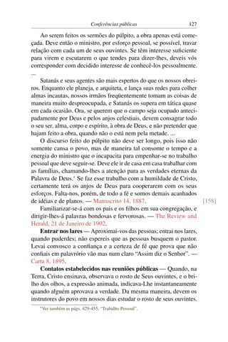 Conferências públicas            127

    Ao serem feitos os sermões do púlpito, a obra apenas está come-
çada. Deve então o ministro, por esforço pessoal, se possível, travar
relação com cada um de seus ouvintes. Se têm interesse suﬁciente
para virem e escutarem o que tendes para dizer-lhes, deveis vós
corresponder com decidido interesse de conhecê-los pessoalmente.
...
    Satanás e seus agentes são mais espertos do que os nossos obrei-
ros. Enquanto ele planeja, e arquiteta, e lança suas redes para colher
almas incautas, nossos irmãos freqüentemente tomam as coisas de
maneira muito despreocupada, e Satanás os supera em tática quase
em cada ocasião. Ora, se querem que o campo seja ocupado anteci-
padamente por Deus e pelos anjos celestiais, devem consagrar todo
o seu ser, alma, corpo e espírito, à obra de Deus, e não pretender que
hajam feito a obra, quando não o está nem pela metade. ...
    O discurso feito do púlpito não deve ser longo, pois isso não
somente cansa o povo, mas de maneira tal consome o tempo e a
energia do ministro que o incapacita para empenhar-se no trabalho
pessoal que deve seguir-se. Deve ele ir de casa em casa trabalhar com
as famílias, chamando-lhes a atenção para as verdades eternas da
Palavra de Deus.* Se faz esse trabalho com a humildade de Cristo,
certamente terá os anjos de Deus para cooperarem com os seus
esforços. Falta-nos, porém, de todo a fé e somos demais acanhados
de idéias e de planos. — Manuscrito 14, 1887.                          [158]
    Familiarizar-se-á com os pais e os ﬁlhos em sua congregação, e
dirigir-lhes-á palavras bondosas e fervorosas. — The Review and
Herald, 21 de Janeiro de 1902.
    Entrar nos lares — Aproximai-vos das pessoas; entrai nos lares,
quando puderdes; não espereis que as pessoas busquem o pastor.
Levai convosco a conﬁança e a certeza de fé que prova que não
conﬁais em palavrório vão mas num claro “Assim diz o Senhor”. —
Carta 8, 1895.
    Contatos estabelecidos nas reuniões públicas — Quando, na
Terra, Cristo ensinava, observava o rosto de Seus ouvintes, e o bri-
lho dos olhos, a expressão animada, indicava-Lhe instantaneamente
quando alguém aprovava a verdade. Da mesma maneira, devem os
instrutores do povo em nossos dias estudar o rosto de seus ouvintes.
   * Ver   também as págs. 429-455, “Trabalho Pessoal”.
 