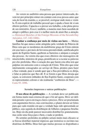 128                          Evangelismo

          Ao verem no auditório uma pessoa que parece interessada, de-
      vem ter por princípio entrar em contato com essa pessoa antes que
      saia do local da reunião, e, se possível, averiguar onde mora e visitá-
      la. É esta espécie de trabalho pessoal que o ajuda a fazer de si um
      obreiro perfeito. Capacita-o a provar seu trabalho, a dar plena prova
      de seu ministério. Essa é, também, a maneira mais bem-sucedida de
      atingir o público; pois esse é o melhor meio de atrair-lhes a atenção.
      — Historical Sketches of the Foreign Missions of the Seventh Day
      Adventist, 147, 148 (1886).
          Ganhar a conﬁança por meio de visitas aos lares — Muitas
      famílias há que nunca serão atingidas pela verdade da Palavra de
      Deus sem que os mordomos da multiforme graça de Cristo entrem
      em seus lares e, por meio de fervorosa prestatividade, santiﬁcada pelo
      apoio do Espírito Santo, quebrem as barreiras e atinjam o coração
      das pessoas. Ao verem elas que esses obreiros são mensageiros de
[159] misericórdia, ministros de graça, prontiﬁcam-se a escutar as palavras
      por eles proferidas. Mas o coração dos que fazem esta obra tem que
      palpitar em uníssono com o coração de Cristo. Têm eles que estar
      inteiramente consagrados ao serviço de Deus, prontos para fazer
      a Sua vontade, para ir aonde quer que a Sua providência os dirija,
      e falar as palavras que lhes dê. E se forem o que Deus deseja que
      sejam, se estiverem imbuídos do Seu Espírito Santo, cooperam com
      os representantes celestes e são realmente “coobreiros de Deus”. —
      Carta 95, 1896.

                    Sermões impressos e outras publicações
            O uso eﬁcaz de publicações — A verdade deve ser publicada
        em forma muito mais extensa do que o foi até agora. Deve ser deﬁ-
        nida perante o povo em traços claros e precisos. Deve ser proclamada
        com argumentos breves, mas convincentes, e planos devem ser feitos
        para que cada reunião em que a verdade haja sido apresentada ao
        público, seja seguida da distribuição de folhetos e pequenas brochu-
        ras. Hoje em dia pode parecer necessário distribuí-los gratuitamente,
        mas serão uma força para o bem, e nada se perderá.
            Os sermões proferidos no púlpito seriam muito mais eﬁcazes se
        se ﬁzesse distribuir material impresso, que instruísse os ouvintes nas
        doutrinas da Bíblia. Deus fará que muitas pessoas se disponham a
 