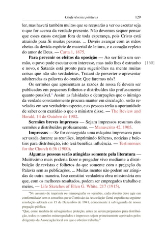 Conferências públicas                             129

ler, mas haverá também muitos que se recusarão a ver ou escutar seja
o que for acerca da verdade presente. Não devemos sequer pensar
que esses casos estejam fora de toda esperança, pois Cristo está
atraindo para Si muitas pessoas. ... Deveis avançar com as mãos
cheias da devida espécie de material de leitura, e o coração repleto
do amor de Deus. — Carta 1, 1875.
     Para prevenir os efeitos da oposição — Ao ser feito um ser-
mão, o povo pode escutar com interesse, mas tudo lhes é estranho [160]
e novo, e Satanás está pronto para sugerir-lhes na mente muitas
coisas que não são verdadeiras. Tratará de perverter e apresentar
adulteradas as palavras do orador. Que faremos nós?
     Os sermões que apresentam as razões de nossa fé devem ser
publicados em pequenos folhetos e distribuídos tão profusamente
quanto possível.* Assim as falsidades e deturpações que o inimigo
da verdade constantemente procura manter em circulação, serão re-
veladas em seu verdadeiro aspecto, e as pessoas terão a oportunidade
de saber com exatidão o que o ministro disse. — The Review and
Herald, 14 de Outubro de 1902.
     Sermões breves impressos — Sejam impressos resumos dos
sermões e distribuídos profusamente. — Manuscrito 42, 1905.
     Impressos — Se for conseguida uma máquina impressora para
ser usada durante as reuniões, imprimindo folhetos, notícias e bole-
tins para distribuição, isto terá benéﬁca inﬂuência. — Testimonies
for the Church 6:36 (1900).
     Algumas pessoas serão atingidas somente pela literatura —
Muitíssimo mais poderia fazer o pregador vivo mediante a distri-
buição de revistas e folhetos do que somente com a pregação da
Palavra sem as publicações. ... Muitas mentes não podem ser atingi-
das de outra maneira. Isso constitui verdadeira obra missionária em
que, com os melhores resultados, podem ser empregados trabalho e
meios. — Life Sketches of Ellen G. White, 217 (1915).
    * No  assunto de imprimir ou mimeografar os sermões, cada obreiro deve agir em
conformidade com o conselho que a Comissão da Associação Geral expediu na seguinte
resolução adotada em 15 de Dezembro de 1941, concernente à salvaguarda de nossa
pregação pública:
“Que, como medida de salvaguarda e proteção, antes de serem preparados para distribui-
ção, todos os sermões mimeografados e impressos sejam primeiramente aprovados pelos
dirigentes da Associação local em que o obreiro trabalha.”
 