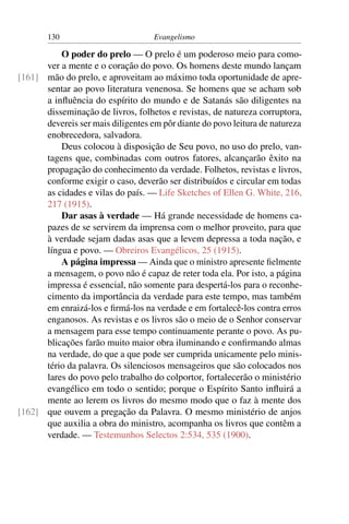 130                          Evangelismo

          O poder do prelo — O prelo é um poderoso meio para como-
      ver a mente e o coração do povo. Os homens deste mundo lançam
[161] mão do prelo, e aproveitam ao máximo toda oportunidade de apre-
      sentar ao povo literatura venenosa. Se homens que se acham sob
      a inﬂuência do espírito do mundo e de Satanás são diligentes na
      disseminação de livros, folhetos e revistas, de natureza corruptora,
      devereis ser mais diligentes em pôr diante do povo leitura de natureza
      enobrecedora, salvadora.
          Deus colocou à disposição de Seu povo, no uso do prelo, van-
      tagens que, combinadas com outros fatores, alcançarão êxito na
      propagação do conhecimento da verdade. Folhetos, revistas e livros,
      conforme exigir o caso, deverão ser distribuídos e circular em todas
      as cidades e vilas do país. — Life Sketches of Ellen G. White, 216,
      217 (1915).
          Dar asas à verdade — Há grande necessidade de homens ca-
      pazes de se servirem da imprensa com o melhor proveito, para que
      à verdade sejam dadas asas que a levem depressa a toda nação, e
      língua e povo. — Obreiros Evangélicos, 25 (1915).
          A página impressa — Ainda que o ministro apresente ﬁelmente
      a mensagem, o povo não é capaz de reter toda ela. Por isto, a página
      impressa é essencial, não somente para despertá-los para o reconhe-
      cimento da importância da verdade para este tempo, mas também
      em enraizá-los e ﬁrmá-los na verdade e em fortalecê-los contra erros
      enganosos. As revistas e os livros são o meio de o Senhor conservar
      a mensagem para esse tempo continuamente perante o povo. As pu-
      blicações farão muito maior obra iluminando e conﬁrmando almas
      na verdade, do que a que pode ser cumprida unicamente pelo minis-
      tério da palavra. Os silenciosos mensageiros que são colocados nos
      lares do povo pelo trabalho do colportor, fortalecerão o ministério
      evangélico em todo o sentido; porque o Espírito Santo inﬂuirá a
      mente ao lerem os livros do mesmo modo que o faz à mente dos
[162] que ouvem a pregação da Palavra. O mesmo ministério de anjos
      que auxilia a obra do ministro, acompanha os livros que contêm a
      verdade. — Testemunhos Selectos 2:534, 535 (1900).
 