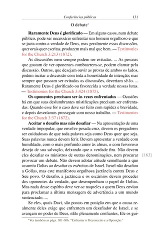 Conferências públicas                          131

                                    O debate*
    Raramente Deus é gloriﬁcado — Em alguns casos, num debate
público, pode ser necessário enfrentar um homem orgulhoso e que
se jacta contra a verdade de Deus, mas geralmente essas discussões,
quer orais quer escritas, produzem mais mal que bem. — Testimonies
for the Church 3:213 (1872).
    As discussões nem sempre podem ser evitadas. ... As pessoas
que gostam de ver oponentes combaterem-se, podem clamar pela
discussão. Outros, que desejam ouvir as provas de ambos os lados,
podem incitar a discussão com toda a honestidade de intenção; mas
sempre que possam ser evitadas as discussões, deveriam sê-lo. ...
Raramente Deus é gloriﬁcado ou favorecida a verdade nessas lutas.
— Testimonies for the Church 3:424 (1875).
    Os oponentes precisam ser às vezes enfrentados — Ocasiões
há em que suas deslumbrantes mistiﬁcações precisam ser enfrenta-
das. Quando esse for o caso deve ser feito com rapidez e brevidade,
e depois deveríamos prosseguir com nosso trabalho. — Testimonies
for the Church 3:37 (1872).
    Aceitar o desaﬁo mas não desaﬁar — Na apresentação de uma
verdade impopular, que envolve pesada cruz, devem os pregadores
ser cuidadosos de que toda palavra seja como Deus quer que seja.
Suas palavras nunca devem ferir. Devem apresentar a verdade com
humildade, com o mais profundo amor às almas, e com fervoroso
desejo de sua salvação, deixando que a verdade ﬁra. Não devem
eles desaﬁar os ministros de outras denominações, nem procurar [163]
provocar um debate. Não devem adotar atitude semelhante a que
assumiu Golias ao desaﬁar os exércitos de Israel. Israel não desaﬁou
a Golias, mas este manifestou orgulhosa jactância contra Deus e
Seu povo. O desaﬁo, a jactância e os escárnios devem proceder
dos oponentes da verdade, que desempenham o papel de Golias.
Mas nada desse espírito deve ver-se naqueles a quem Deus enviou
para proclamar a última mensagem de advertência a um mundo
sentenciado. ...
    Se eles, quais Davi, são postos em posição em que a causa re-
almente deles exige que enfrentem um desaﬁador de Israel, e se
avançam no poder de Deus, nEle plenamente conﬁantes, Ele os gui-
   * Ver   também as págs. 301-306: “Enfrentar o Preconceito e a Oposição.”
 