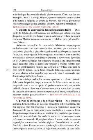 132                         Evangelismo

      ará e fará que Sua verdade triunfe gloriosamente. Cristo nos deu um
      exemplo. “Mas o Arcanjo Miguel, quando contendia com o diabo,
      e disputava a respeito do corpo de Moisés, não ousou pronunciar
      juízo de maldição contra ele; mas disse: O Senhor te repreenda.” —
      Testimonies for the Church 3:218-220 (1872).
          O espírito de controvérsia lança fundamento frágil — O es-
      pírito de debate, de controvérsia é um artifício que Satanás usa para
      despertar o espírito combativo e assim eclipsar a verdade tal qual é
      em Jesus. Muitos foram dessa maneira repelidos em vez de atraídos
      para Cristo. ...
          Anima-se um espírito de controvérsia. Muitos se ocupam quase
      exclusivamente com temas doutrinários, ao passo que a natureza da
      verdadeira piedade, a piedade experimental, recebe pouca atenção.
      Jesus, Seu amor e graça, Sua abnegação e sacrifício, Sua mansidão
      e tolerância, não são apresentados perante o povo como deveriam
      sê-lo. Os erros existentes por toda parte ﬁxaram o seu veneno mortal,
      quais parasitas sobre os ramos da verdade, e muitas mentes com
      elas se identiﬁcaram; muitos que aceitam a verdade ensinam-na
[164] com espírito áspero. Dá-se falso conceito dela às pessoas e anulam-
      se seus efeitos sobre aqueles cujo coração não é suavizado nem
      dominado pelo Espírito Santo. ...
          É essencial que todos discirnam e apreciem a verdade; portanto
      é da maior importância que a semente da Palavra caia em terreno
      preparado para a sua recepção. O problema com cada um de nós,
      individualmente, deve ser: Como semearemos a preciosa semente
      da verdade, de maneira que se não perca, mas brote, e frutiﬁque, e
      produza molhos para o Mestre? — The Review and Herald, 9 de
      Fevereiro de 1892.
          O perigo da excitação e da decisão rápida — Se o interesse
      aumenta ﬁrmemente, e as pessoas procedem judiciosamente, não
      por impulso, mas por princípio, o interesse é muito mais saudável e
      duradouro do que se fosse uma grande excitação e o interesse fosse
      despertado repentinamente, e os sentimentos excitados por escutar
      um debate, uma violenta discussão de ambos os prismas do assunto,
      pró e contra a verdade. Oposição violenta é assim criada, assumem-
      se posições, e tomam-se decisões rápidas. O resultado é um estado
      febril de coisas. Faltam a calma, ponderação e discernimento. Caso
      se deixe passar essa excitação, ou haja reação por meio de trato indis-
 