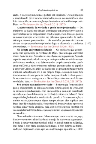Conferências públicas               133

creto, o interesse nunca mais poderá ser suscitado. Os sentimentos
e simpatias do povo foram estimulados, mas a sua consciência não
foi convencida, nem o coração quebrantado nem humilhado perante
Deus. — Testimonies for the Church 3:218 (1872).
    A apresentação da verdade a quem nutre preconceito — Os
ministros de Deus não devem considerar um grande privilégio a
oportunidade de se empenharem em discussão. Nem todos os pontos
de nossa fé devem ser expostos em público e apresentados às multi-
dões que nutrem preconceitos. ... As verdades que nos são comuns
devem ser apresentadas em primeiro lugar e alcançada a conﬁança [165]
dos ouvintes. — Testimonies for the Church 3:426 (1875).
    No debate enfrentamos Satanás — Os ministros que conten-
dem com oponentes da verdade de Deus, não têm que enfrentar
meros homens, mas Satanás e as suas hostes de anjos maus. Satanás
espreita a oportunidade de alcançar vantagem sobre os ministros que
defendem a verdade, e ao deixarem eles de pôr a sua inteira conﬁ-
ança em Deus, e não serem suas palavras pronunciadas no espírito
e amor de Cristo, os anjos de Deus não os podem fortalecer nem
iluminar. Abandonam-nos à sua própria força, e os anjos maus lhes
inculcam suas trevas; por esta razão, os oponentes da verdade parece
às vezes obterem vantagem, e a discussão produz mais mal do que
verdadeiro bem. — Testimonies for the Church 3:220, 221 (1872).
    Se o debate não pode ser evitado — Sempre que for necessário
para o avançamento da causa da verdade e para a glória de Deus, que
se enfrente um adversário, com que cautela, e com que humildade
deverão eles [os defensores da verdade] entrar em debate! Com
esquadrinhação interior, conﬁssão de pecado e fervorosa oração, e
muitas vezes jejuando por algum tempo, devem eles suplicar que
Deus lhes dê especial auxílio, concedendo à Sua salvadora e preciosa
verdade uma vitória gloriosa, para que o erro se possa mostrar em
sua verdadeira deformidade, e seus defensores sejam completamente
derrotados. ...
    Nunca deveis entrar num debate em que tanto se acha em jogo,
ﬁando-vos em vossa habilidade no manejo de poderosos argumentos.
Se não é razoavelmente possível evitá-lo, tomai parte na polêmica,
mas fazei-o com ﬁrme conﬁança em Deus, e com espírito de humil-
dade, no espírito de Jesus, que vos ordenou que aprendêsseis dEle
 