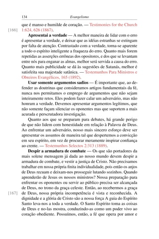 134                         Evangelismo

      que é manso e humilde de coração. — Testimonies for the Church
[166] 1:624, 626 (1867).
          Apresentai a verdade — A melhor maneira de lidar com o erro
      é apresentar a verdade, e deixar que as idéias estranhas se extingam
      por falta de atenção. Contrastado com a verdade, torna-se aparente
      a todo o espírito inteligente a fraqueza do erro. Quanto mais forem
      repetidas as asserções errôneas dos opositores, e dos que se levantam
      entre nós para enganar as almas, melhor será servida a causa do erro.
      Quanto mais publicidade se dá às sugestões de Satanás, melhor é
      satisfeita sua majestade satânica. — Testemunhos Para Ministros e
      Obreiros Evangélicos, 165 (1892).
          Usar somente argumentos sadios — É importante que, ao de-
      fender as doutrinas que consideramos artigos fundamentais da fé,
      nunca nos permitamos o emprego de argumentos que não sejam
      inteiramente retos. Eles podem fazer calar um adversário, mas não
      honram a verdade. Devemos apresentar argumentos legítimos, que
      não somente façam silenciar os oponentes mas que suportem a mais
      acurada e perscrutadora investigação.
          Quanto aos que se preparam para debates, há grande perigo
      de que não lidem com honestidade em relação à Palavra de Deus.
      Ao enfrentar um adversário, nosso mais sincero esforço deve ser
      apresentar os assuntos de maneira tal que despertemos a convicção
      em seu espírito, em vez de procurar meramente inspirar conﬁança
      ao crente. — Testemunhos Selectos 2:313 (1889).
          Despir a armadura de combate — Os que são portadores da
      mais solene mensagem já dada ao nosso mundo devem despir a
      armadura de combate, e vestir a justiça de Cristo. Não precisamos
      trabalhar em nossa própria ﬁnita individualidade, pois então os anjos
      de Deus recuam e deixam-nos prosseguir lutando sozinhos. Quando
      aprenderão de Jesus os nossos ministros? Nossa preparação para
      enfrentar os oponentes ou servir ao público precisa ser alcançada
      de Deus, no trono da graça celeste. Então, ao recebermos a graça
[167] de Deus, nossa própria incompetência é vista e reconhecida. A
      dignidade e a glória de Cristo são a nossa força A guia do Espírito
      Santo leva-nos a toda a verdade. O Santo Espírito toma as coisas
      de Deus e no-las mostra, conduzindo-as como um poder vivo ao
      coração obediente. Possuímos, então, a fé que opera por amor e
 