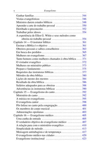 x                                       Evangelismo

  Ganhar famílias . . . . . . . . . . . . . . . . . . . . . . . . . . . . . . . . . . . . .   344
  Visitas evangelísticas . . . . . . . . . . . . . . . . . . . . . . . . . . . . . . . .      346
  Ministros darem estudos bíblicos . . . . . . . . . . . . . . . . . . . . . .                348
  Aprender a arte do trabalho pessoal . . . . . . . . . . . . . . . . . . . .                 350
  Derribado o preconceito . . . . . . . . . . . . . . . . . . . . . . . . . . . . . .         352
  Trabalhar pelos idosos . . . . . . . . . . . . . . . . . . . . . . . . . . . . . . .        354
  A experiência de Ellen G. White e seus métodos como
       obreira no trabalho pessoal . . . . . . . . . . . . . . . . . . . . . . .              354
Capítulo 14 — O instrutor bíblico . . . . . . . . . . . . . . . . . . . . . . . .             361
  Ensinar a Bíblia é o objetivo . . . . . . . . . . . . . . . . . . . . . . . . . .           361
  Obreiros pessoais e sabios conselheiros . . . . . . . . . . . . . . . . .                   363
  Em busca dos perdidos . . . . . . . . . . . . . . . . . . . . . . . . . . . . . . .         365
  Mulheres no evangelismo . . . . . . . . . . . . . . . . . . . . . . . . . . . . .           367
  Tanto homens como mulheres chamados à obra bíblica . . . .                                  371
  O visitador evangélico . . . . . . . . . . . . . . . . . . . . . . . . . . . . . . .        372
  Mulheres no ministério público . . . . . . . . . . . . . . . . . . . . . . . .              373
  Preparo e fundamento . . . . . . . . . . . . . . . . . . . . . . . . . . . . . . . .        375
  Requisitos das instrutoras bíblicas . . . . . . . . . . . . . . . . . . . . . .             377
  Métodos da obra bíblica . . . . . . . . . . . . . . . . . . . . . . . . . . . . . .         380
  Lições do mestre dos mestres . . . . . . . . . . . . . . . . . . . . . . . . .              384
  Resultado da obra bíblica . . . . . . . . . . . . . . . . . . . . . . . . . . . . .         386
  Salários adequados para as obreiras . . . . . . . . . . . . . . . . . . . .                 388
  Advertências às instrutoras bíblicas . . . . . . . . . . . . . . . . . . . .                390
Capítulo 15 — Evangelismo do canto . . . . . . . . . . . . . . . . . . . . .                  392
  Ministério do canto . . . . . . . . . . . . . . . . . . . . . . . . . . . . . . . . . .     392
  A música no evangelismo . . . . . . . . . . . . . . . . . . . . . . . . . . . . .           395
  O evangelista cantor . . . . . . . . . . . . . . . . . . . . . . . . . . . . . . . . .      398
  Pôr ênfase no canto pela congregação . . . . . . . . . . . . . . . . . . .                  400
  Os membros do corpo musical . . . . . . . . . . . . . . . . . . . . . . . . .               401
  Admoestações oportunas . . . . . . . . . . . . . . . . . . . . . . . . . . . . .            403
Capítulo 16 — Evangelismo médico . . . . . . . . . . . . . . . . . . . . . .                  405
  Uma cunha de entrada . . . . . . . . . . . . . . . . . . . . . . . . . . . . . . .          405
  O verdadeiro objetivo do evangelismo médico . . . . . . . . . . .                           407
  A relação para com o ministério evangélico . . . . . . . . . . . . . .                      410
  Simplicidade de método . . . . . . . . . . . . . . . . . . . . . . . . . . . . . .          413
  Mensagem antitabagista e de temperança . . . . . . . . . . . . . . . .                      417
  O evangelismo médico nas cidades . . . . . . . . . . . . . . . . . . . . .                  420
  Evangelismo institucional . . . . . . . . . . . . . . . . . . . . . . . . . . . .           423
 