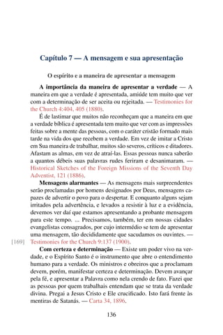 Capítulo 7 — A mensagem e sua apresentação

               O espírito e a maneira de apresentar a mensagem
           A importância da maneira de apresentar a verdade — A
      maneira em que a verdade é apresentada, amiúde tem muito que ver
      com a determinação de ser aceita ou rejeitada. — Testimonies for
      the Church 4:404, 405 (1880).
           É de lastimar que muitos não reconheçam que a maneira em que
      a verdade bíblica é apresentada tem muito que ver com as impressões
      feitas sobre a mente das pessoas, com o caráter cristão formado mais
      tarde na vida dos que recebem a verdade. Em vez de imitar a Cristo
      em Sua maneira de trabalhar, muitos são severos, críticos e ditadores.
      Afastam as almas, em vez de atraí-las. Essas pessoas nunca saberão
      a quantos débeis suas palavras rudes feriram e desanimaram. —
      Historical Sketches of the Foreign Missions of the Seventh Day
      Adventist, 121 (1886).
           Mensagens alarmantes — As mensagens mais surpreendentes
      serão proclamadas por homens designados por Deus, mensagens ca-
      pazes de advertir o povo para o despertar. E conquanto alguns sejam
      irritados pela advertência, e levados a resistir à luz e a evidência,
      devemos ver daí que estamos apresentando a probante mensagem
      para este tempo. ... Precisamos, também, ter em nossas cidades
      evangelistas consagrados, por cujo intermédio se tem de apresentar
      uma mensagem, tão decididamente que sacudamos os ouvintes. —
[169] Testimonies for the Church 9:137 (1900).
           Com certeza e determinação — Existe um poder vivo na ver-
      dade, e o Espírito Santo é o instrumento que abre o entendimento
      humano para a verdade. Os ministros e obreiros que a proclamam
      devem, porém, manifestar certeza e determinação. Devem avançar
      pela fé, e apresentar a Palavra como nela crendo de fato. Fazei que
      as pessoas por quem trabalhais entendam que se trata da verdade
      divina. Pregai a Jesus Cristo e Ele cruciﬁcado. Isto fará frente às
      mentiras de Satanás. — Carta 34, 1896.

                                       136
 
