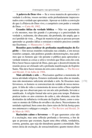 A mensagem e sua apresentação            137

    A palavra do Deus vivo — Se a vossa maneira de apresentar a
verdade é a divina, vossos ouvintes serão profundamente impressio-
nados com a verdade que apresentais. Apossar-se-á deles a convicção
de que é a Palavra do Deus vivo, e cumprireis com poder a vontade
de Deus. — Carta 48, 1902.
    Grandes idéias da verdade bíblica — Não vos apresentais
a vós mesmos, mas tão grande é a presença e a preciosidade da
verdade e, realmente, tão abarcante, tão profunda, tão ampla, que o
eu é perdido de vista. ... Pregai de maneira tal que as pessoas possam
apreender as grandes idéias e extraiam o minério precioso contido
nas Escrituras. — Manuscrito 7, 1894.
    Reuniões para testiﬁcar de profundas manifestações do Es-
pírito — Em nossas reuniões realizadas nas cidades, e em nossas
reuniões campais, não pedimos grandes demonstrações, mas pedi-
mos que os homens que vão perante o público para apresentar a
verdade tomem as coisas a sério e revelem que Deus com eles está.
Deve haver busca especial de Deus, para que o desenvolvimento da
reunião possa ser efetuado sob a profunda manifestação do Espírito
Santo. Não deve haver mistura do erro com o direito. — The Review
and Herald, 23 de Julho de 1908.
    Mais atividade e zelo — Precisamos quebrar a monotonia de
nossa atividade religiosa. Estamos realizando uma obra no mundo,
mas não mostramos suﬁciente atividade e zelo. Se fôssemos mais [170]
fervorosos, os homens se convenceriam da verdade de nossa mensa-
gem. A falta de vida e a monotonia de nosso culto a Deus repelem
muitos que nos observam para ver em nós zelo profundo, fervente e
santiﬁcado. A religião formal não serve para este tempo. Podemos
praticar todos os atos externos do culto e, não obstante, estar tão
destituídos da inﬂuência viviﬁcante do Espírito Santo, como o esta-
vam os montes de Gilboa do orvalho e da chuva. Necessitamos da
umidade espiritual; bem como dos claros raios do Sol da Justiça para
nos enternecer e subjugar o coração. — The Review and Herald, 26
de Maio de 1903.
    Raciocínio calmo e fervoroso — O que queremos criar não
é a excitação, mas uma reﬂexão profunda e fervorosa, a ﬁm de
que as pessoas que escutam, façam uma obra sólida, verdadeira,
correta, genuína, que seja tão duradoura quanto a eternidade. Não
temos ânsia de excitação, de sensacionalismo; quanto menos disso
 