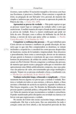 138                         Evangelismo

      tivermos, tanto melhor. O raciocínio tranqüilo e fervoroso com base
      nas Escrituras, é precioso e frutífero. Nisto consiste o segredo do
      êxito, na pregação de um Salvador vivo, pessoal, de maneira tão
      simples e ardorosa que, pela fé as pessoas se apossem do poder da
      Palavra da vida. — Carta 102, 1894.
          Apresentai as provas da verdade — Não pode esperar-se que
      as pessoas vejam logo as vantagens da verdade sobre o erro que
      acariciavam. A melhor maneira de expor a fraude do erro é apresentar
      as provas da verdade. Esta é a maior condenação que pode ser
      feita do erro. Dissipai, com o reﬂexo da brilhante luz do Sol da
      Justiça, a nuvem de treva que paira sobre as mentes. — Paciﬁc
      Union Recorder, 23 de Outubro de 1902.
          Conquistar a conﬁança das pessoas — Os que trabalham para
      Cristo devem ser homens e mulheres de grande discrição, de ma-
      neira que os que não lhes compreendem as doutrinas, se sintam
[171] inclinados a respeitá-los e considerá-los como pessoas desprovidas
      de fanatismo, isentas de leviandade e impetuosidade. Seus discursos
      e procedimento, bem como a conversação, devem ser de natureza
      tal que guiem os homens à conclusão de que esses ministros são
      homens de pensamento, de solidez de caráter, homens que temem e
      amam seu Pai Celestial. Devem conquistar a conﬁança das pessoas,
      de maneira que quem escuta a pregação saiba que os ministros não
      apresentaram uma fábula artiﬁcialmente composta, mas suas pala-
      vras são palavras de valor, um testemunho que exige meditação e
      atenção. Vejam-vos as pessoas exaltando a Jesus, e ocultando o eu.
      — The Review and Herald, 26 de Abril de 1892.
          Nenhum raciocínio longo, rebuscado e complicado — Cristo
      raramente buscou alguma vez provar que a verdade é verdade. Ilus-
      trava a verdade em todos os seus ensinos, e deixava, depois, a Seus
      ouvintes a liberdade de aceitá-la ou rejeitá-la, segundo escolhessem.
      Não forçou ninguém a crer. No Sermão da Montanha instruiu as
      pessoas quanto à piedade prática, esboçando-lhes claramente o de-
      ver. Falou de maneira tal que recomendava a verdade à consciência.
      O poder manifestado pelos discípulos era revelado na clareza e no
      fervor com que expressavam a verdade.
          No ensino de Cristo não existe raciocínio longo, rebuscado e
      complicado. Ele fere a tecla justa. Em seu ministério lia todo o
      coração como um livro aberto, e da inexaurível provisão de Seu
 