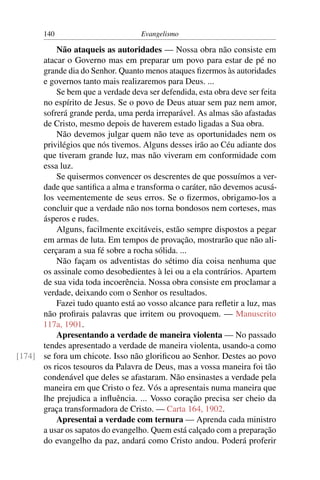 140                         Evangelismo

          Não ataqueis as autoridades — Nossa obra não consiste em
      atacar o Governo mas em preparar um povo para estar de pé no
      grande dia do Senhor. Quanto menos ataques ﬁzermos às autoridades
      e governos tanto mais realizaremos para Deus. ...
          Se bem que a verdade deva ser defendida, esta obra deve ser feita
      no espírito de Jesus. Se o povo de Deus atuar sem paz nem amor,
      sofrerá grande perda, uma perda irreparável. As almas são afastadas
      de Cristo, mesmo depois de haverem estado ligadas a Sua obra.
          Não devemos julgar quem não teve as oportunidades nem os
      privilégios que nós tivemos. Alguns desses irão ao Céu adiante dos
      que tiveram grande luz, mas não viveram em conformidade com
      essa luz.
          Se quisermos convencer os descrentes de que possuímos a ver-
      dade que santiﬁca a alma e transforma o caráter, não devemos acusá-
      los veementemente de seus erros. Se o ﬁzermos, obrigamo-los a
      concluir que a verdade não nos torna bondosos nem corteses, mas
      ásperos e rudes.
          Alguns, facilmente excitáveis, estão sempre dispostos a pegar
      em armas de luta. Em tempos de provação, mostrarão que não ali-
      cerçaram a sua fé sobre a rocha sólida. ...
          Não façam os adventistas do sétimo dia coisa nenhuma que
      os assinale como desobedientes à lei ou a ela contrários. Apartem
      de sua vida toda incoerência. Nossa obra consiste em proclamar a
      verdade, deixando com o Senhor os resultados.
          Fazei tudo quanto está ao vosso alcance para reﬂetir a luz, mas
      não proﬁrais palavras que irritem ou provoquem. — Manuscrito
      117a, 1901.
          Apresentando a verdade de maneira violenta — No passado
      tendes apresentado a verdade de maneira violenta, usando-a como
[174] se fora um chicote. Isso não gloriﬁcou ao Senhor. Destes ao povo
      os ricos tesouros da Palavra de Deus, mas a vossa maneira foi tão
      condenável que deles se afastaram. Não ensinastes a verdade pela
      maneira em que Cristo o fez. Vós a apresentais numa maneira que
      lhe prejudica a inﬂuência. ... Vosso coração precisa ser cheio da
      graça transformadora de Cristo. — Carta 164, 1902.
          Apresentai a verdade com ternura — Aprenda cada ministro
      a usar os sapatos do evangelho. Quem está calçado com a preparação
      do evangelho da paz, andará como Cristo andou. Poderá proferir
 