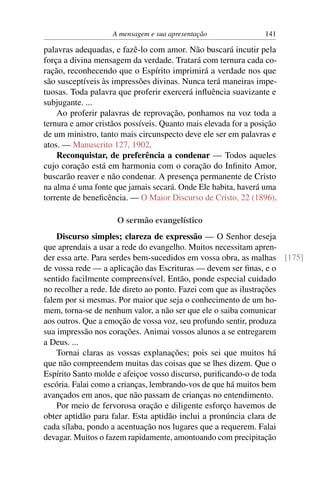 A mensagem e sua apresentação               141

palavras adequadas, e fazê-lo com amor. Não buscará incutir pela
força a divina mensagem da verdade. Tratará com ternura cada co-
ração, reconhecendo que o Espírito imprimirá a verdade nos que
são susceptíveis às impressões divinas. Nunca terá maneiras impe-
tuosas. Toda palavra que proferir exercerá inﬂuência suavizante e
subjugante. ...
    Ao proferir palavras de reprovação, ponhamos na voz toda a
ternura e amor cristãos possíveis. Quanto mais elevada for a posição
de um ministro, tanto mais circunspecto deve ele ser em palavras e
atos. — Manuscrito 127, 1902.
    Reconquistar, de preferência a condenar — Todos aqueles
cujo coração está em harmonia com o coração do Inﬁnito Amor,
buscarão reaver e não condenar. A presença permanente de Cristo
na alma é uma fonte que jamais secará. Onde Ele habita, haverá uma
torrente de beneﬁcência. — O Maior Discurso de Cristo, 22 (1896).

                     O sermão evangelístico
    Discurso simples; clareza de expressão — O Senhor deseja
que aprendais a usar a rede do evangelho. Muitos necessitam apren-
der essa arte. Para serdes bem-sucedidos em vossa obra, as malhas [175]
de vossa rede — a aplicação das Escrituras — devem ser ﬁnas, e o
sentido facilmente compreensível. Então, ponde especial cuidado
no recolher a rede. Ide direto ao ponto. Fazei com que as ilustrações
falem por si mesmas. Por maior que seja o conhecimento de um ho-
mem, torna-se de nenhum valor, a não ser que ele o saiba comunicar
aos outros. Que a emoção de vossa voz, seu profundo sentir, produza
sua impressão nos corações. Animai vossos alunos a se entregarem
a Deus. ...
    Tornai claras as vossas explanações; pois sei que muitos há
que não compreendem muitas das coisas que se lhes dizem. Que o
Espírito Santo molde e afeiçoe vosso discurso, puriﬁcando-o de toda
escória. Falai como a crianças, lembrando-vos de que há muitos bem
avançados em anos, que não passam de crianças no entendimento.
    Por meio de fervorosa oração e diligente esforço havemos de
obter aptidão para falar. Esta aptidão inclui a pronúncia clara de
cada sílaba, pondo a acentuação nos lugares que a requerem. Falai
devagar. Muitos o fazem rapidamente, amontoando com precipitação
 