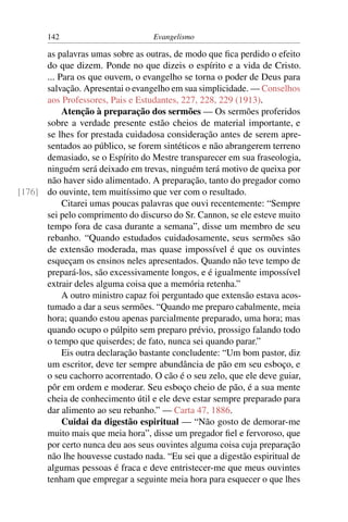 142                         Evangelismo

      as palavras umas sobre as outras, de modo que ﬁca perdido o efeito
      do que dizem. Ponde no que dizeis o espírito e a vida de Cristo.
      ... Para os que ouvem, o evangelho se torna o poder de Deus para
      salvação. Apresentai o evangelho em sua simplicidade. — Conselhos
      aos Professores, Pais e Estudantes, 227, 228, 229 (1913).
           Atenção à preparação dos sermões — Os sermões proferidos
      sobre a verdade presente estão cheios de material importante, e
      se lhes for prestada cuidadosa consideração antes de serem apre-
      sentados ao público, se forem sintéticos e não abrangerem terreno
      demasiado, se o Espírito do Mestre transparecer em sua fraseologia,
      ninguém será deixado em trevas, ninguém terá motivo de queixa por
      não haver sido alimentado. A preparação, tanto do pregador como
[176] do ouvinte, tem muitíssimo que ver com o resultado.
           Citarei umas poucas palavras que ouvi recentemente: “Sempre
      sei pelo comprimento do discurso do Sr. Cannon, se ele esteve muito
      tempo fora de casa durante a semana”, disse um membro de seu
      rebanho. “Quando estudados cuidadosamente, seus sermões são
      de extensão moderada, mas quase impossível é que os ouvintes
      esqueçam os ensinos neles apresentados. Quando não teve tempo de
      prepará-los, são excessivamente longos, e é igualmente impossível
      extrair deles alguma coisa que a memória retenha.”
           A outro ministro capaz foi perguntado que extensão estava acos-
      tumado a dar a seus sermões. “Quando me preparo cabalmente, meia
      hora; quando estou apenas parcialmente preparado, uma hora; mas
      quando ocupo o púlpito sem preparo prévio, prossigo falando todo
      o tempo que quiserdes; de fato, nunca sei quando parar.”
           Eis outra declaração bastante concludente: “Um bom pastor, diz
      um escritor, deve ter sempre abundância de pão em seu esboço, e
      o seu cachorro acorrentado. O cão é o seu zelo, que ele deve guiar,
      pôr em ordem e moderar. Seu esboço cheio de pão, é a sua mente
      cheia de conhecimento útil e ele deve estar sempre preparado para
      dar alimento ao seu rebanho.” — Carta 47, 1886.
           Cuidai da digestão espiritual — “Não gosto de demorar-me
      muito mais que meia hora”, disse um pregador ﬁel e fervoroso, que
      por certo nunca deu aos seus ouvintes alguma coisa cuja preparação
      não lhe houvesse custado nada. “Eu sei que a digestão espiritual de
      algumas pessoas é fraca e deve entristecer-me que meus ouvintes
      tenham que empregar a seguinte meia hora para esquecer o que lhes
 