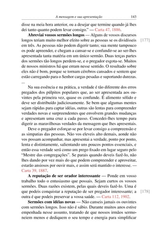 A mensagem e sua apresentação               143

disse na meia hora anterior, ou a desejar que termine quando já lhes
dei tanto quanto podem levar consigo.” — Carta 47, 1886.
    Abreviai vossos sermões longos — Alguns de vossos discursos
longos teriam muito melhor efeito sobre as pessoas se os dividísseis [177]
em três. As pessoas não podem digerir tanto; sua mente tampouco
os pode apreender, e chegam a cansar-se e confundir-se ao ser-lhes
apresentada tanta matéria em um único sermão. Duas terças partes
dos sermões tão longos perdem-se, e o pregador esgota-se. Muitos
de nossos ministros há que erram nesse sentido. O resultado sobre
eles não é bom, porque se tornam cérebros cansados e sentem que
estão carregando para o Senhor cargas pesadas e suportando durezas.
...
    Na sua essência e na prática, a verdade é tão diferente dos erros
pregados dos púlpitos populares que, ao ser apresentada aos ou-
vintes pela primeira vez, quase os confunde. É alimento sólido e
deve ser distribuído judiciosamente. Se bem que algumas mentes
sejam rápidas para captar idéias, outras são lentas para compreender
verdades novas e surpreendentes que envolvem grandes mudanças
e apresentam uma cruz a cada passo. Concedei-lhes tempo para
digerir as maravilhosas verdades da mensagem que lhes apresentais.
    Deve o pregador esforçar-se por levar consigo a compreensão e
as simpatias das pessoas. Não vos eleveis alto demais, aonde não
vos possam acompanhar, mas apresentai a verdade, ponto por ponto,
lenta e distintamente, salientando uns poucos pontos essenciais, e
então essa verdade será como um prego ﬁxado em lugar seguro pelo
“Mestre das congregações”. Se parais quando deveis fazê-lo, não
lhes dando por vez mais do que podem compreender e aproveitar,
estarão ansiosos por ouvir mais, e assim será mantido o interesse. —
Carta 39, 1887.
    A reputação de ser orador interessante — Ponde em vosso
trabalho todo o entusiasmo que possais. Sejam curtos os vossos
sermões. Duas razões existem, pelas quais deveis fazê-lo. Uma é
que podeis conquistar a reputação de ser pregador interessante; a [178]
outra é que podeis preservar a vossa saúde. — Carta 112, 1902.
    Sermões com idéias novas — Não canseis jamais os ouvintes
com sermões longos. Isso não é sábio. Durante muitos anos estive
empenhada nesse assunto, tratando de que nossos irmãos sermo-
neiem menos e dediquem o seu tempo e energia para simpliﬁcar
 