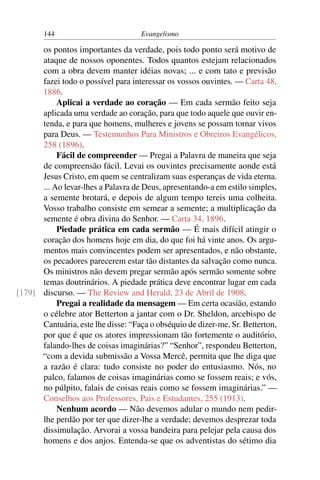 144                         Evangelismo

      os pontos importantes da verdade, pois todo ponto será motivo de
      ataque de nossos oponentes. Todos quantos estejam relacionados
      com a obra devem manter idéias novas; ... e com tato e previsão
      fazei todo o possível para interessar os vossos ouvintes. — Carta 48,
      1886.
           Aplicai a verdade ao coração — Em cada sermão feito seja
      aplicada uma verdade ao coração, para que todo aquele que ouvir en-
      tenda, e para que homens, mulheres e jovens se possam tornar vivos
      para Deus. — Testemunhos Para Ministros e Obreiros Evangélicos,
      258 (1896).
           Fácil de compreender — Pregai a Palavra de maneira que seja
      de compreensão fácil. Levai os ouvintes precisamente aonde está
      Jesus Cristo, em quem se centralizam suas esperanças de vida eterna.
      ... Ao levar-lhes a Palavra de Deus, apresentando-a em estilo simples,
      a semente brotará, e depois de algum tempo tereis uma colheita.
      Vosso trabalho consiste em semear a semente; a multiplicação da
      semente é obra divina do Senhor. — Carta 34, 1896.
           Piedade prática em cada sermão — É mais difícil atingir o
      coração dos homens hoje em dia, do que foi há vinte anos. Os argu-
      mentos mais convincentes podem ser apresentados, e não obstante,
      os pecadores parecerem estar tão distantes da salvação como nunca.
      Os ministros não devem pregar sermão após sermão somente sobre
      temas doutrinários. A piedade prática deve encontrar lugar em cada
[179] discurso. — The Review and Herald, 23 de Abril de 1908.
           Pregai a realidade da mensagem — Em certa ocasião, estando
      o célebre ator Betterton a jantar com o Dr. Sheldon, arcebispo de
      Cantuária, este lhe disse: “Faça o obséquio de dizer-me, Sr. Betterton,
      por que é que os atores impressionam tão fortemente o auditório,
      falando-lhes de coisas imaginárias?” “Senhor”, respondeu Betterton,
      “com a devida submissão a Vossa Mercê, permita que lhe diga que
      a razão é clara: tudo consiste no poder do entusiasmo. Nós, no
      palco, falamos de coisas imaginárias como se fossem reais; e vós,
      no púlpito, falais de coisas reais como se fossem imaginárias.” —
      Conselhos aos Professores, Pais e Estudantes, 255 (1913).
           Nenhum acordo — Não devemos adular o mundo nem pedir-
      lhe perdão por ter que dizer-lhe a verdade; devemos desprezar toda
      dissimulação. Arvorai a vossa bandeira para pelejar pela causa dos
      homens e dos anjos. Entenda-se que os adventistas do sétimo dia
 