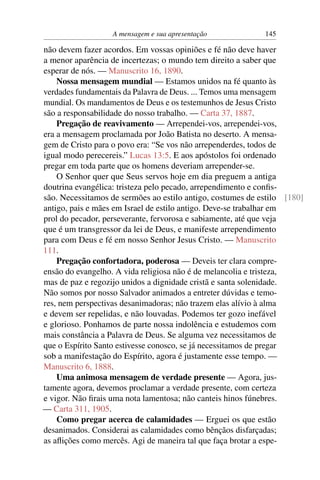 A mensagem e sua apresentação            145

não devem fazer acordos. Em vossas opiniões e fé não deve haver
a menor aparência de incertezas; o mundo tem direito a saber que
esperar de nós. — Manuscrito 16, 1890.
    Nossa mensagem mundial — Estamos unidos na fé quanto às
verdades fundamentais da Palavra de Deus. ... Temos uma mensagem
mundial. Os mandamentos de Deus e os testemunhos de Jesus Cristo
são a responsabilidade do nosso trabalho. — Carta 37, 1887.
    Pregação de reavivamento — Arrependei-vos, arrependei-vos,
era a mensagem proclamada por João Batista no deserto. A mensa-
gem de Cristo para o povo era: “Se vos não arrependerdes, todos de
igual modo perecereis.” Lucas 13:5. E aos apóstolos foi ordenado
pregar em toda parte que os homens deveriam arrepender-se.
    O Senhor quer que Seus servos hoje em dia preguem a antiga
doutrina evangélica: tristeza pelo pecado, arrependimento e conﬁs-
são. Necessitamos de sermões ao estilo antigo, costumes de estilo [180]
antigo, pais e mães em Israel de estilo antigo. Deve-se trabalhar em
prol do pecador, perseverante, fervorosa e sabiamente, até que veja
que é um transgressor da lei de Deus, e manifeste arrependimento
para com Deus e fé em nosso Senhor Jesus Cristo. — Manuscrito
111.
    Pregação confortadora, poderosa — Deveis ter clara compre-
ensão do evangelho. A vida religiosa não é de melancolia e tristeza,
mas de paz e regozijo unidos a dignidade cristã e santa solenidade.
Não somos por nosso Salvador animados a entreter dúvidas e temo-
res, nem perspectivas desanimadoras; não trazem elas alívio à alma
e devem ser repelidas, e não louvadas. Podemos ter gozo inefável
e glorioso. Ponhamos de parte nossa indolência e estudemos com
mais constância a Palavra de Deus. Se alguma vez necessitamos de
que o Espírito Santo estivesse conosco, se já necessitamos de pregar
sob a manifestação do Espírito, agora é justamente esse tempo. —
Manuscrito 6, 1888.
    Uma animosa mensagem de verdade presente — Agora, jus-
tamente agora, devemos proclamar a verdade presente, com certeza
e vigor. Não ﬁrais uma nota lamentosa; não canteis hinos fúnebres.
— Carta 311, 1905.
    Como pregar acerca de calamidades — Erguei os que estão
desanimados. Considerai as calamidades como bênçãos disfarçadas;
as aﬂições como mercês. Agi de maneira tal que faça brotar a espe-
 