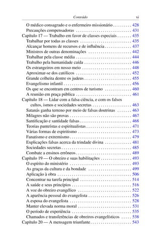 Conteúdo                                            xi

  O médico consagrado e o enfermeiro missionário . . . . . . . . .                           428
  Precauções compensadoras . . . . . . . . . . . . . . . . . . . . . . . . . . .             431
Capítulo 17 — Trabalho em favor de classes especiais . . . . . . .                           435
  Trabalhar por todas as classes . . . . . . . . . . . . . . . . . . . . . . . . .           435
  Alcançar homens de recursos e de inﬂuência . . . . . . . . . . . . .                       437
  Ministros de outras denominações . . . . . . . . . . . . . . . . . . . . .                 442
  Trabalhar pela classe média . . . . . . . . . . . . . . . . . . . . . . . . . . .          444
  Trabalho pela humanidade caída . . . . . . . . . . . . . . . . . . . . . . .               446
  Os estrangeiros em nosso meio . . . . . . . . . . . . . . . . . . . . . . . .              448
  Aproximar-se dos católicos . . . . . . . . . . . . . . . . . . . . . . . . . . .           452
  Grande colheita dentre os judeus . . . . . . . . . . . . . . . . . . . . . . .             455
  Evangelismo infantil . . . . . . . . . . . . . . . . . . . . . . . . . . . . . . . . .     456
  Os que se encontram em centros de turismo . . . . . . . . . . . . .                        460
  A reunião em praça pública . . . . . . . . . . . . . . . . . . . . . . . . . . .           461
Capítulo 18 — Lidar com a falsa ciência, e com os falsos
    cultos, ismos e sociedades secretas . . . . . . . . . . . . . . . . . . .                463
  Satanás ganha terreno por meio de falsas doutrinas . . . . . . .                           463
  Milagres não são provas . . . . . . . . . . . . . . . . . . . . . . . . . . . . . .        467
  Santiﬁcação e santidade falsas . . . . . . . . . . . . . . . . . . . . . . . . .           468
  Teorias panteístas e espiritualistas . . . . . . . . . . . . . . . . . . . . . .           471
  Várias formas de espiritismo . . . . . . . . . . . . . . . . . . . . . . . . . .           473
  Fanatismo e extremismo . . . . . . . . . . . . . . . . . . . . . . . . . . . . . .         479
  Explicações falsas acerca da trindade divina . . . . . . . . . . . . .                     481
  Sociedades secretas . . . . . . . . . . . . . . . . . . . . . . . . . . . . . . . . . .    485
  Combate a ensinos errôneos . . . . . . . . . . . . . . . . . . . . . . . . . . .           489
Capítulo 19 — O obreiro e suas habilitações . . . . . . . . . . . . . . .                    493
  O espírito do ministério . . . . . . . . . . . . . . . . . . . . . . . . . . . . . .       493
  As graças da cultura e da bondade . . . . . . . . . . . . . . . . . . . . .                499
  Aplicação à obra . . . . . . . . . . . . . . . . . . . . . . . . . . . . . . . . . . . .   506
  Concentrar na tarefa principal . . . . . . . . . . . . . . . . . . . . . . . . .           514
  A saúde e seus princípios . . . . . . . . . . . . . . . . . . . . . . . . . . . . .        516
  A voz do obreiro evangélico . . . . . . . . . . . . . . . . . . . . . . . . . .            522
  A aparência pessoal do evangelista . . . . . . . . . . . . . . . . . . . . .               526
  A esposa do evangelista . . . . . . . . . . . . . . . . . . . . . . . . . . . . . .        528
  Manter elevada norma moral . . . . . . . . . . . . . . . . . . . . . . . . . .             531
  O período de experiência . . . . . . . . . . . . . . . . . . . . . . . . . . . . .         535
  Chamados e transferências de obreiros evangelísticos . . . . .                             538
Capítulo 20 — A mensagem triunfante . . . . . . . . . . . . . . . . . . . .                  543
 
