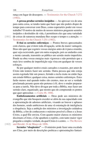 146                          Evangelismo

      rança em lugar do desespero. — Testimonies for the Church 7:272
      (1902).
          A pressa produz sermões insípidos — Ao apressar-vos de uma
      para outra coisa, se tendes tanto que fazer que não podeis dispor de
      tempo para conversar com Deus, como esperaríeis poder em vosso
      trabalho? O motivo de muitos de nossos ministros pregarem sermões
      insípidos e destituídos de vida, é permitirem eles que uma variedade
[181] de coisas de natureza mundana lhes ocupe o tempo e a atenção. —
      Testimonies for the Church 7:251 (1902).
          Evitai os sermões enfermiços — Pontos breves apresentados
      com clareza, que evitem toda divagação, serão da maior vantagem.
      Deus não quer que esgoteis vossas energias antes de ir para a reunião,
      quer seja escrevendo, quer em outra ocupação, pois ao andardes com
      a mente cansada, transmitis ao público um sermão muito imperfeito.
      Ponde na obra vossas energias mais vigorosas e não permitais que a
      mais leve sombra de imperfeição seja vista em qualquer de vossos
      esforços.
          Se por qualquer motivo estais cansados e exaustos, por amor de
      Cristo não tenteis fazer um sermão. Outra pessoa que não esteja
      assim esgotada fale um pouco, ferindo a tecla exata ou então faça
      um estudo bíblico; qualquer coisa, menos sermões enfermiços. Estes
      farão menos mal quando todos são crentes, mas ao ser a verdade
      proclamada perante quem não pertence à fé, deve o orador preparar-
      se para a tarefa. Não deve divagar por toda a Bíblia, mas fazer um
      sermão claro, organizado, que mostre que ele compreende os pontos
      que quer apresentar. — Carta 48, 1886.
          Embelezamentos artiﬁciais — Deus pede aos ministros do
      evangelho que não busquem exceder-se além da sua capacidade com
      a apresentação de adornos artiﬁciais, visando ao louvor e aplauso
      dos homens, sendo ambiciosos de uma vã ostentação de inteligência
      e eloquência. Seja a ambição dos ministros a investigação cuidadosa
      da Bíblia, a ﬁm de conhecerem o máximo possível a Deus e a Jesus
      Cristo, a qual Ele enviou. Com quanto maior clareza os ministros
      discirnam a Cristo, e Lhe apanhem o espírito, com tanto maior vigor
      pregarão a simples verdade, da qual Cristo é o centro. — The Review
[182] and Herald, 24 de Março de 1896.
          Sermões “eloqüentes” — O ministro pode fazer uma escalada
      aos Céus, por meio de descrições poéticas e apresentações fantasi-
 