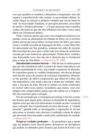 A mensagem e sua apresentação             147

osas que agradem os sentidos e alimentem a imaginação, mas não
toquem a experiência da vida comum, as necessidades diárias; fa-
zendo chegar ao coração as próprias verdades que são de interesse
vital. As necessidades imediatas, as provações presentes, necessitam
de auxílio e fortaleza presentes — a fé que opera por amor e puriﬁca
a alma, não palavras que não têm inﬂuência real sobre o ativo andar
diário em cristianismo prático.
    Pode o ministro pensar que com a sua eloquência fantasiosa fez
grandes coisas na alimentação do rebanho de Deus; ou os ouvintes
podem pensar que nunca dantes ouviram temas tão belos, que nunca
viram a verdade revestida de linguagem tão bela, e como Deus lhes
foi apresentado em Sua grandeza, sentiram um ardor de emoção.
Mas investigai da causa para o efeito todo esse êxtase de sentimento
causado por essas fantasiosas apresentações. Poderá haver verdades,
mas demasiadas vezes elas não são o alimento que os fortalecerá
para as lutas da vida diária. — Manuscrito 59, 1900.
    Introduzindo assuntos laterais — Não devem os irmãos pensar
que, por não entenderem todos os pontos de menor importância com
perfeita unanimidade de vistas, seja virtude o manterem-se afastados.
Se concordam quanto às verdades fundamentais, não devem divergir
nem discutir acerca de assuntos de real pouca importância. Deterem-
se em questões de difícil compreensão, que aﬁnal de contas não
têm importância vital, tende a desviar a mente das verdades vitais
para a salvação da alma. Devem os irmãos ser muito moderados
no insistir sobre esses pontos secundários que muitas vezes eles
próprios não compreendem, pontos que não sabem ser a verdade e
não são essenciais para a salvação. ...
    Foi-me mostrado que o estratagema do inimigo é desviar a mente [183]
dos homens para algum ponto obscuro ou destituído de importância,
alguma coisa que não está inteiramente revelada ou não é essencial
para a salvação. Isto é transformado em tema absorvente, a “verdade
presente”, quando todas as investigações e suposições só servem
para tornar os assuntos mais obscuros e confundir a mente de alguns
que deveriam estar buscando a união pela santiﬁcação da verdade.
— Manuscrito 111.
    Pregai as verdades probantes — Se permitimos que a mente
siga seu próprio curso haverá pontos incontáveis de divergência
que podem ser debatidos pelos homens que fazem de Cristo a sua
 