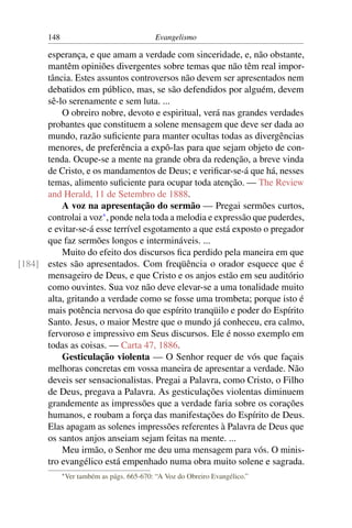 148                                    Evangelismo

      esperança, e que amam a verdade com sinceridade, e, não obstante,
      mantêm opiniões divergentes sobre temas que não têm real impor-
      tância. Estes assuntos controversos não devem ser apresentados nem
      debatidos em público, mas, se são defendidos por alguém, devem
      sê-lo serenamente e sem luta. ...
          O obreiro nobre, devoto e espiritual, verá nas grandes verdades
      probantes que constituem a solene mensagem que deve ser dada ao
      mundo, razão suﬁciente para manter ocultas todas as divergências
      menores, de preferência a expô-las para que sejam objeto de con-
      tenda. Ocupe-se a mente na grande obra da redenção, a breve vinda
      de Cristo, e os mandamentos de Deus; e veriﬁcar-se-á que há, nesses
      temas, alimento suﬁciente para ocupar toda atenção. — The Review
      and Herald, 11 de Setembro de 1888.
          A voz na apresentação do sermão — Pregai sermões curtos,
      controlai a voz* , ponde nela toda a melodia e expressão que puderdes,
      e evitar-se-á esse terrível esgotamento a que está exposto o pregador
      que faz sermões longos e intermináveis. ...
          Muito do efeito dos discursos ﬁca perdido pela maneira em que
[184] estes são apresentados. Com freqüência o orador esquece que é
      mensageiro de Deus, e que Cristo e os anjos estão em seu auditório
      como ouvintes. Sua voz não deve elevar-se a uma tonalidade muito
      alta, gritando a verdade como se fosse uma trombeta; porque isto é
      mais potência nervosa do que espírito tranqüilo e poder do Espírito
      Santo. Jesus, o maior Mestre que o mundo já conheceu, era calmo,
      fervoroso e impressivo em Seus discursos. Ele é nosso exemplo em
      todas as coisas. — Carta 47, 1886.
          Gesticulação violenta — O Senhor requer de vós que façais
      melhoras concretas em vossa maneira de apresentar a verdade. Não
      deveis ser sensacionalistas. Pregai a Palavra, como Cristo, o Filho
      de Deus, pregava a Palavra. As gesticulações violentas diminuem
      grandemente as impressões que a verdade faria sobre os corações
      humanos, e roubam a força das manifestações do Espírito de Deus.
      Elas apagam as solenes impressões referentes à Palavra de Deus que
      os santos anjos anseiam sejam feitas na mente. ...
          Meu irmão, o Senhor me deu uma mensagem para vós. O minis-
      tro evangélico está empenhado numa obra muito solene e sagrada.
             * Ver   também as págs. 665-670: “A Voz do Obreiro Evangélico.”
 