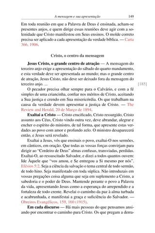 A mensagem e sua apresentação               149

Em toda reunião em que a Palavra de Deus é ensinada, acham-se
presentes anjos, e quem dirige essas reuniões deve agir com a so-
lenidade que Cristo manifestou em Seus ensinos. O molde correto
precisa ser aplicado a cada apresentação da verdade bíblica. — Carta
366, 1906.

                 Cristo, o centro da mensagem
    Jesus Cristo, o grande centro de atração — A mensagem do
terceiro anjo exige a apresentação do sábado do quarto mandamento,
e esta verdade deve ser apresentada ao mundo; mas o grande centro
de atração, Jesus Cristo, não deve ser deixado fora da mensagem do
terceiro anjo. ...                                                     [185]
    O pecador precisa olhar sempre para o Calvário, e com a fé
simples de uma criancinha, conﬁar nos méritos de Cristo, aceitando
a Sua justiça e crendo em Sua misericórdia. Os que trabalham na
causa da verdade devem apresentar a justiça de Cristo. — The
Review and Herald, 20 de Março de 1894.
    Exaltai a Cristo — Cristo cruciﬁcado, Cristo ressurgido, Cristo
assunto aos Céus, Cristo vindo outra vez, deve abrandar, alegrar e
encher o espírito do ministro, de tal forma, que apresente estas ver-
dades ao povo com amor e profundo zelo. O ministro desaparecerá
então, e Jesus será revelado.
    Exaltai a Jesus, vós que ensinais o povo, exaltai-O nos sermões,
em cânticos, em oração. Que todas as vossas forças convirjam para
dirigir ao “Cordeiro de Deus” almas confusas, transviadas, perdidas.
Exaltai-O, ao ressuscitado Salvador, e dizei a todos quantos ouvem:
Ide Àquele que “vos amou, e Se entregou a Si mesmo por nós”.
Efésios 5:2. Seja a ciência da salvação o tema central de todo sermão,
de todo hino. Seja manifestado em toda súplica. Não introduzais em
vossas pregações coisa alguma que seja em suplemento a Cristo, a
sabedoria e o poder de Deus. Mantende perante o povo a Palavra
da vida, apresentando Jesus como a esperança do arrependido e a
fortaleza de todo crente. Revelai o caminho da paz à alma turbada
e acabrunhada, e manifestai a graça e suﬁciência do Salvador. —
Obreiros Evangélicos, 159, 160 (1915).
    Em cada discurso — Há mais pessoas do que pensamos ansi-
ando por encontrar o caminho para Cristo. Os que pregam a derra-
 