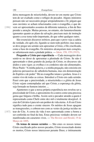 150                         Evangelismo

      deira mensagem de misericórdia, devem ter em mente que Cristo
      tem de ser exaltado como o refúgio do pecador. Alguns ministros
      pensam não ser necessário pregar arrependimento e fé; julgam que
      seus ouvintes se acham relacionados com o evangelho, e que de-
[186] vem ser apresentados assuntos de diferente natureza, a ﬁm de lhes
      prender a atenção. Muitas pessoas, no entanto, são lamentavelmente
      ignorantes quanto ao plano da salvação; precisam mais de instrução
      quanto a esse tema todo-importante, do que sobre qualquer outro.
          São essenciais discursos teóricos, para que o povo veja a cadeia
      da verdade, elo após elo, ligando-se num todo perfeito; mas nunca
      se deve pregar um sermão sem apresentar a Cristo, e Ele cruciﬁcado,
      como a base do evangelho. Os ministros alcançariam mais corações,
      se salientassem mais a piedade prática. — Idem, 158, 159 (1915).
          Pregando a Cristo por experiência — Cada mensageiro deve
      sentir-se no dever de apresentar a plenitude de Cristo. Se não é
      apresentado o dom gratuito da justiça de Cristo, os discursos são
      áridos e sem vigor; as ovelhas e os cordeiros não são alimentados.
      Disse Paulo: “A minha palavra, e a minha pregação, não consistiu em
      palavras persuasivas de sabedoria humana, mas em demonstração
      do Espírito e de poder.” Há no evangelho tutano e gordura. Jesus é o
      centro vivo de todas as coisas. Introduzi a Cristo em cada sermão.
      Fazei com que a preciosidade, a misericórdia e a glória de Jesus
      Cristo sejam contempladas até que Cristo, a esperança da glória,
      seja formado no homem interior. ...
          Ajuntemos o que a nossa própria experiência nos revelou ser a
      preciosidade de Cristo, e apresentemo-lo a outros como uma preciosa
      gema que fulgura e brilha. Assim será o pecador atraído a quem é
      representado como Chefe entre dez mil e totalmente desejável. A
      cruz do Calvário é para nós um penhor de vida eterna. A fé em Cristo
      signiﬁca tudo para o crente sincero. Os méritos de Jesus apagam
      as transgressões, e cobrem-nos com as vestes da justiça tecidas no
[187] tear do Céu. A coroa da vida é-nos apresentada como a honra a
      ser conferida no ﬁnal da luta. Estas preciosas verdades devem ser
      manifestadas em caracteres vivos. — The Review and Herald, 19 de
      Março de 1895.
          Os temas de nossos sermões — São estes os nossos temas:
      Cristo cruciﬁcado pelos nossos pecados, Cristo ressuscitado dentre
      os mortos, Cristo nosso intercessor perante Deus; e intimamente
 