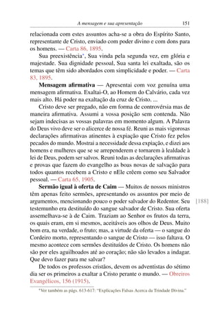 A mensagem e sua apresentação                         151

relacionada com estes assuntos acha-se a obra do Espírito Santo,
representante de Cristo, enviado com poder divino e com dons para
os homens. — Carta 86, 1895.
     Sua preexistência* , Sua vinda pela segunda vez, em glória e
majestade. Sua dignidade pessoal, Sua santa lei exaltada, são os
temas que têm sido abordados com simplicidade e poder. — Carta
83, 1895.
     Mensagem aﬁrmativa — Apresentai com voz genuína uma
mensagem aﬁrmativa. Exaltai-O, ao Homem do Calvário, cada vez
mais alto. Há poder na exaltação da cruz de Cristo. ...
     Cristo deve ser pregado, não em forma de controvérsia mas de
maneira aﬁrmativa. Assumi a vossa posição sem contenda. Não
sejam indecisas as vossas palavras em momento algum. A Palavra
do Deus vivo deve ser o alicerce de nossa fé. Reuni as mais vigorosas
declarações aﬁrmativas atinentes à expiação que Cristo fez pelos
pecados do mundo. Mostrai a necessidade dessa expiação, e dizei aos
homens e mulheres que se se arrependerem e tornarem à lealdade à
lei de Deus, podem ser salvos. Reuni todas as declarações aﬁrmativas
e provas que fazem do evangelho as boas novas de salvação para
todos quantos recebem a Cristo e nEle crêem como seu Salvador
pessoal. — Carta 65, 1905.
     Sermão igual à oferta de Caim — Muitos de nossos ministros
têm apenas feito sermões, apresentando os assuntos por meio de
argumentos, mencionando pouco o poder salvador do Redentor. Seu [188]
testemunho era destituído do sangue salvador de Cristo. Sua oferta
assemelhava-se à de Caim. Traziam ao Senhor os frutos da terra,
os quais eram, em si mesmos, aceitáveis aos olhos de Deus. Muito
bom era, na verdade, o fruto; mas, a virtude da oferta — o sangue do
Cordeiro morto, representando o sangue de Cristo — isso faltava. O
mesmo acontece com sermões destituídos de Cristo. Os homens não
são por eles aguilhoados até ao coração; não são levados a indagar.
Que devo fazer para me salvar?
     De todos os professos cristãos, devem os adventistas do sétimo
dia ser os primeiros a exaltar a Cristo perante o mundo. — Obreiros
Evangélicos, 156 (1915).
   * Ver   também as págs. 613-617: “Explicações Falsas Acerca da Trindade Divina.”
 