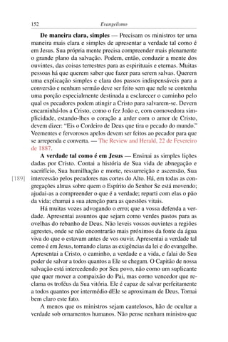 152                         Evangelismo

          De maneira clara, simples — Precisam os ministros ter uma
      maneira mais clara e simples de apresentar a verdade tal como é
      em Jesus. Sua própria mente precisa compreender mais plenamente
      o grande plano da salvação. Podem, então, conduzir a mente dos
      ouvintes, das coisas terrestres para as espirituais e eternas. Muitas
      pessoas há que querem saber que fazer para serem salvas. Querem
      uma explicação simples e clara dos passos indispensáveis para a
      conversão e nenhum sermão deve ser feito sem que nele se contenha
      uma porção especialmente destinada a esclarecer o caminho pelo
      qual os pecadores podem atingir a Cristo para salvarem-se. Devem
      encaminhá-los a Cristo, como o fez João e, com comovedora sim-
      plicidade, estando-lhes o coração a arder com o amor de Cristo,
      devem dizer: “Eis o Cordeiro de Deus que tira o pecado do mundo.”
      Veementes e fervorosos apelos devem ser feitos ao pecador para que
      se arrependa e converta. — The Review and Herald, 22 de Fevereiro
      de 1887.
          A verdade tal como é em Jesus — Ensinai as simples lições
      dadas por Cristo. Contai a história de Sua vida de abnegação e
      sacrifício, Sua humilhação e morte, ressurreição e ascensão, Sua
[189] intercessão pelos pecadores nas cortes do Alto. Há, em todas as con-
      gregações almas sobre quem o Espírito do Senhor Se está movendo;
      ajudai-as a compreender o que é a verdade; reparti com elas o pão
      da vida; chamai a sua atenção para as questões vitais.
          Há muitas vozes advogando o erro; que a vossa defenda a ver-
      dade. Apresentai assuntos que sejam como verdes pastos para as
      ovelhas do rebanho de Deus. Não leveis vossos ouvintes a regiões
      agrestes, onde se não encontrarão mais próximos da fonte da água
      viva do que o estavam antes de vos ouvir. Apresentai a verdade tal
      como é em Jesus, tornando claras as exigências da lei e do evangelho.
      Apresentai a Cristo, o caminho, a verdade e a vida, e falai do Seu
      poder de salvar a todos quantos a Ele se chegam. O Capitão de nossa
      salvação está intercedendo por Seu povo, não como um suplicante
      que quer mover a compaixão do Pai, mas como vencedor que re-
      clama os troféus da Sua vitória. Ele é capaz de salvar perfeitamente
      a todos quantos por intermédio dEle se aproximam de Deus. Tornai
      bem claro este fato.
          A menos que os ministros sejam cautelosos, hão de ocultar a
      verdade sob ornamentos humanos. Não pense nenhum ministro que
 