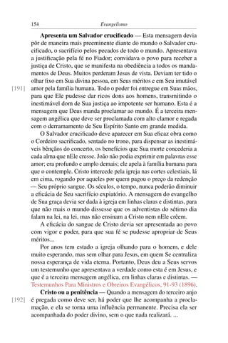 154                         Evangelismo

          Apresenta um Salvador cruciﬁcado — Esta mensagem devia
      pôr de maneira mais preeminente diante do mundo o Salvador cru-
      ciﬁcado, o sacrifício pelos pecados de todo o mundo. Apresentava
      a justiﬁcação pela fé no Fiador; convidava o povo para receber a
      justiça de Cristo, que se manifesta na obediência a todos os manda-
      mentos de Deus. Muitos perderam Jesus de vista. Deviam ter tido o
      olhar ﬁxo em Sua divina pessoa, em Seus méritos e em Seu imutável
[191] amor pela família humana. Todo o poder foi entregue em Suas mãos,
      para que Ele pudesse dar ricos dons aos homens, transmitindo o
      inestimável dom de Sua justiça ao impotente ser humano. Esta é a
      mensagem que Deus manda proclamar ao mundo. É a terceira men-
      sagem angélica que deve ser proclamada com alto clamor e regada
      com o derramamento de Seu Espírito Santo em grande medida.
          O Salvador cruciﬁcado deve aparecer em Sua eﬁcaz obra como
      o Cordeiro sacriﬁcado, sentado no trono, para dispensar as inestimá-
      veis bênçãos do concerto, os benefícios que Sua morte concederia a
      cada alma que nEle cresse. João não podia exprimir em palavras esse
      amor; era profundo e amplo demais; ele apela à família humana para
      que o contemple. Cristo intercede pela igreja nas cortes celestiais, lá
      em cima, rogando por aqueles por quem pagou o preço da redenção
      — Seu próprio sangue. Os séculos, o tempo, nunca poderão diminuir
      a eﬁcácia de Seu sacrifício expiatório. A mensagem do evangelho
      de Sua graça devia ser dada à igreja em linhas claras e distintas, para
      que não mais o mundo dissesse que os adventistas do sétimo dia
      falam na lei, na lei, mas não ensinam a Cristo nem nEle crêem.
          A eﬁcácia do sangue de Cristo devia ser apresentada ao povo
      com vigor e poder, para que sua fé se pudesse apropriar de Seus
      méritos...
          Por anos tem estado a igreja olhando para o homem, e dele
      muito esperando, mas sem olhar para Jesus, em quem Se centraliza
      nossa esperança de vida eterna. Portanto, Deus deu a Seus servos
      um testemunho que apresentava a verdade como esta é em Jesus, e
      que é a terceira mensagem angélica, em linhas claras e distintas. —
      Testemunhos Para Ministros e Obreiros Evangélicos, 91-93 (1896).
          Cristo ou a penitência — Quando a mensagem do terceiro anjo
[192] é pregada como deve ser, há poder que lhe acompanha a procla-
      mação, e ela se torna uma inﬂuência permanente. Precisa ela ser
      acompanhada do poder divino, sem o que nada realizará. ...
 