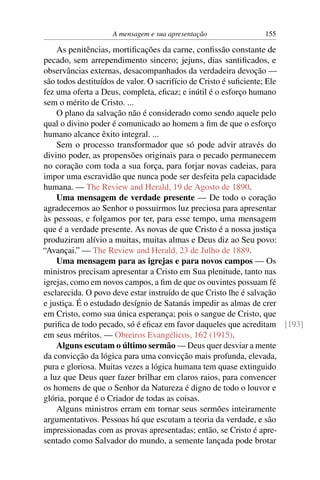 A mensagem e sua apresentação             155

    As penitências, mortiﬁcações da carne, conﬁssão constante de
pecado, sem arrependimento sincero; jejuns, dias santiﬁcados, e
observâncias externas, desacompanhados da verdadeira devoção —
são todos destituídos de valor. O sacrifício de Cristo é suﬁciente; Ele
fez uma oferta a Deus, completa, eﬁcaz; e inútil é o esforço humano
sem o mérito de Cristo. ...
    O plano da salvação não é considerado como sendo aquele pelo
qual o divino poder é comunicado ao homem a ﬁm de que o esforço
humano alcance êxito integral. ...
    Sem o processo transformador que só pode advir através do
divino poder, as propensões originais para o pecado permanecem
no coração com toda a sua força, para forjar novas cadeias, para
impor uma escravidão que nunca pode ser desfeita pela capacidade
humana. — The Review and Herald, 19 de Agosto de 1890.
    Uma mensagem de verdade presente — De todo o coração
agradecemos ao Senhor o possuirmos luz preciosa para apresentar
às pessoas, e folgamos por ter, para esse tempo, uma mensagem
que é a verdade presente. As novas de que Cristo é a nossa justiça
produziram alívio a muitas, muitas almas e Deus diz ao Seu povo:
“Avançai.” — The Review and Herald, 23 de Julho de 1889.
    Uma mensagem para as igrejas e para novos campos — Os
ministros precisam apresentar a Cristo em Sua plenitude, tanto nas
igrejas, como em novos campos, a ﬁm de que os ouvintes possuam fé
esclarecida. O povo deve estar instruído de que Cristo lhe é salvação
e justiça. É o estudado desígnio de Satanás impedir as almas de crer
em Cristo, como sua única esperança; pois o sangue de Cristo, que
puriﬁca de todo pecado, só é eﬁcaz em favor daqueles que acreditam [193]
em seus méritos. — Obreiros Evangélicos, 162 (1915).
    Alguns escutam o último sermão — Deus quer desviar a mente
da convicção da lógica para uma convicção mais profunda, elevada,
pura e gloriosa. Muitas vezes a lógica humana tem quase extinguido
a luz que Deus quer fazer brilhar em claros raios, para convencer
os homens de que o Senhor da Natureza é digno de todo o louvor e
glória, porque é o Criador de todas as coisas.
    Alguns ministros erram em tornar seus sermões inteiramente
argumentativos. Pessoas há que escutam a teoria da verdade, e são
impressionadas com as provas apresentadas; então, se Cristo é apre-
sentado como Salvador do mundo, a semente lançada pode brotar
 