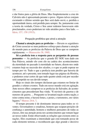 156                         Evangelismo

       e dar frutos para a glória de Deus. Mas freqüentemente a cruz do
       Calvário não é apresentada perante o povo. Alguns talvez estejam
       escutando o último sermão que lhes será dado ouvir, e, perdida a
       oportunidade áurea, está perdida para sempre. Se, juntamente com
       a teoria da verdade, Cristo e Seu amor redentor houvessem sido
       proclamados, esses poderiam ter sido atraídos para o Seu lado. —
       Idem, 157, 158 (1915).

                    Pregação profética que atrai a atenção
          Chamai a atenção para as profecias — Devem os seguidores
      de Cristo associar-se num poderoso esforço para chamar a atenção
      do mundo para as profecias da Palavra de Deus que se cumprem
      rapidamente. — Manuscrito 38, 1905.
          Só a profecia tem a resposta para as perguntas de pessoas
      pensantes — As profecias que o grande EU SOU tem dado em
      Sua Palavra, unindo elo com elo na cadeia dos acontecimentos
      da eternidade no passado à eternidade no futuro, dizem-nos onde
[194] estamos hoje na sucessão dos séculos, e o que se pode esperar no
      tempo por vir. Tudo o que a profecia tem predito que haveria de
      acontecer, até o presente, tem tomado lugar nas páginas da História,
      e podemos estar certos de que tudo quanto ainda está por suceder
      será cumprido no seu devido tempo.
          Hoje os sinais dos tempos declaram que estamos no limiar de
      grandes e solenes eventos. Tudo em nosso mundo está em agitação.
      Ante nossos olhos cumprem-se as profecias do Salvador, de aconte-
      cimentos que precederiam Sua vinda. “E ouvireis de guerras e de
      rumores de guerra. ... Porquanto se levantará nação contra nação, e
      reino contra reino, e haverá fomes, e pestes, e terremotos, em vários
      lugares.” Mateus 24:6, 7.
          O tempo presente é de dominante interesse para todos os vi-
      ventes. Governadores e estadistas, homens que ocupam posições de
      conﬁança e autoridade, homens e mulheres pensantes de todas as
      classes, têm sua atenção posta nos acontecimentos que tomam lugar
      ao nosso redor. Estão observando as relações que existem entre as
      nações. Eles examinam a intensidade que está tomando posse de
      cada elemento terreno, e reconhecem que algo grande e decisivo
 