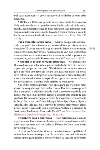A mensagem e sua apresentação             157

está para acontecer — que o mundo está no limiar de uma crise
estupenda.
    A Bíblia, e a Bíblia só, permite uma visão correta dessas coisas.
Nela estão reveladas as grandes cenas ﬁnais da história de nosso
mundo, acontecimentos que já estão lançando suas primeiras som-
bras, o som de cuja aproximação fazendo tremer a Terra, e o coração
dos homens desmaiando de terror. — Profetas e Reis, 536, 537
(1916).
    Dai à trombeta sonido certo — Muitos há que não compre-
endem as profecias referentes aos nossos dias, e precisam ser es-
clarecidos. É dever, tanto do vigia como do leigo, dar à trombeta [195]
sonido certo. Sede fervorosos, “clama em alta voz, não te detenhas,
levanta a tua voz como a trombeta e anuncia ao Meu povo a sua
transgressão, e à casa de Jacó os seus pecados”. — Carta 1, 1875.
    Acumulai as nítidas verdades proféticas — Os perigos dos
últimos dias estão sobre nós, e por nosso trabalho devemos advertir
o povo do perigo em que está. Não deixeis que as cenas solenes
que a profecia tem revelado sejam deixadas por tocar. Se nosso
povo estivesse meio desperto, se reconhecesse a proximidade dos
acontecimentos descritos no Apocalipse, operar-se-ia uma reforma
em nossas igrejas, e muitos mais creriam na mensagem.
    Não temos tempo a perder; Deus apela para que vigiemos pelas
almas como aqueles que devem dar contas. Promovei novos princí-
pios e entremeai a evidente verdade. Será como uma espada de dois
gumes. Mas não sejais prontos demais a assumir uma atitude de con-
trovérsia. Há ocasiões em que devemos ﬁcar quietos e ver a salvação
de Deus. Deixemos que Daniel fale; que fale o Apocalipse e digam a
verdade. Mas seja qual for o aspecto do assunto apresentado, elevai
a Jesus como o centro de toda a esperança, “a Raiz e a Geração de
Davi, a resplandecente Estrela da Manhã”. — Testemunhos Para
Ministros e Obreiros Evangélicos, 118 (1896).
    De maneira nova e impressiva — Não permitais que o ensino
se processe em forma insossa, abstrata, como tem-no sido em muitos
casos, mas apresentai as verdades da Palavra de Deus de maneira
nova e impressiva. ...
    O livro do Apocalipse deve ser aberto perante o público. A
muitos lhes foi ensinado que é um livro selado; mas está selado uni-
camente para quem rejeita a luz e a verdade. A verdade que contém
 