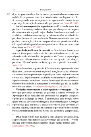 158                         Evangelismo

[196] deve ser proclamada, a ﬁm de que as pessoas tenham uma oportu-
      nidade de preparar-se para os acontecimentos que logo ocorrerão.
      A mensagem do terceiro anjo deve ser apresentada como a única
      esperança de salvação de um mundo que perece. — Carta 87, 1896.
          As três mensagens são importantes — O tema da maior im-
      portância é a mensagem do terceiro anjo, que abrange as mensagens
      do primeiro e do segundo anjos. Todos deverão compreender as
      verdades contidas nessas mensagens e demonstrá-las na vida diária,
      pois isso é essencial para a salvação. Teremos que estudar com em-
      penho e com oração, a ﬁm de compreender estas grandes verdades;
      e à capacidade de apreender e compreender será imposto o máximo
      de esforço. — Carta 97, 1902.
          A profecia, o alicerce de nossa fé — Os ministros devem apre-
      sentar a ﬁrme palavra da profecia como o fundamento da fé dos
      adventistas do sétimo dia. As profecias de Daniel e Apocalipse
      devem ser cuidadosamente estudadas e, em ligação com elas, as
      palavras: “Eis o Cordeiro de Deus, que tira o pecado do mundo.”
      João 1:29.
          O capítulo vinte e quatro de S. Mateus é-me apresentado repe-
      tidamente como devendo ser exposto à atenção de todos. Vivemos
      atualmente no tempo em que as predições deste capítulo se estão
      cumprindo. Expliquem nossos ministros e mestres essas profecias
      àqueles que estão instruindo. Deixem fora de seus discursos assuntos
      de menor importância, e apresentem as verdades que hão de decidir
      o destino das almas. — Obreiros Evangélicos, 148 (1915).
          Verdades concernentes a todos quantos vivem agora — Te-
      mos que proclamar ao mundo as grandes e solenes verdades do
      Apocalipse. Estas verdades têm que entrar nos próprios desígnios
      e princípios da igreja de Deus. É pronunciada uma bênção sobre
      quem presta a devida consideração a esta comunicação. A bênção
[197] é prometida para estimular o estudo desse livro. Não devemos, de
      maneira alguma, cansar-nos de examiná-lo por motivo de seus sím-
      bolos aparentemente místicos. Cristo nos pode dar a compreensão.
      ...
          Deve haver estudo mais acurado e mais diligente do Apocalipse,
      e apresentação mais fervorosa das verdades que contém — verda-
      des que concernem a todos quantos vivem nestes últimos dias. —
      Manuscrito 105, 1902.
 