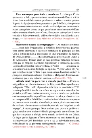 A mensagem e sua apresentação               159

    Uma mensagem para todo o mundo — A visão que Cristo
apresentou a João, apresentando os mandamentos de Deus e a fé de
Jesus, deve ser deﬁnidamente proclamada a todas as nações, povos e
línguas. As igrejas que são representadas por Babilônia, são apresen-
tadas como tendo caído de seu estado espiritual para se tornarem um
poder perseguidor contra os que guardam os mandamentos de Deus
e têm o testemunho de Jesus Cristo. Esse poder perseguidor é repre-
sentado a João como tendo chifres de cordeiro mas falando como
dragão. — Testemunhos Para Ministros e Obreiros Evangélicos, 117
(1896).
    Recebendo o apoio da congregação — As reuniões do irmão
_____ eram bem freqüentadas, e o público lhe escutava as palavras
com atento interesse; o interesse continuou do princípio ao ﬁm.
Com a Bíblia na mão, e alicerçando os seus argumentos na Palavra
de Deus, o irmão _____ lhes descreveu as profecias de Daniel e
do Apocalipse. Poucas eram as suas próprias palavras; ele fazia
com que as próprias Escrituras explicassem a verdade às pessoas.
Depois de apresentar-lhes a verdade, o Pastor _____ arrancava de
seu auditório uma manifestação de opinião. “Agora”, dizia ele, “os
que reconhecem ser verdade o que estou a dizer, levantem a mão”; e,
em apoio, muitas mãos foram levantadas. Mal posso descrever-vos
o interesse que o seu trabalho suscitou. — Carta 400, 1906.            [198]
    Atitude moderna para com a verdade profética — Como na
antiguidade, ao claro testemunho da Palavra de Deus opunha-se a
indagação: “Têm crido alguns dos príncipes ou dos fariseus?” E,
vendo quão difícil tarefa era refutar os argumentos aduzidos dos
períodos proféticos, muitos desacoroçoavam o estudo das profecias,
ensinando que os livros proféticos estavam selados, e não deveriam
ser compreendidos. Multidões, conﬁando implicitamente nos pasto-
res, recusaram-se a ouvir a advertência; e outros, ainda que convictos
da verdade, não ousavam confessá-la para não ser “expulsos da si-
nagoga”. A mensagem que Deus enviara para provar e puriﬁcar a
igreja revelou com muita evidência quão grande era o número dos
que haviam posto a afeição neste mundo ao invés de em Cristo.
Os laços que os ligavam à Terra, mostravam-se mais fortes do que
as atrações ao Céu. Preferiam ouvir a voz da sabedoria mundana,
e desviavam-se da probante mensagem da verdade. — O Grande
Conﬂito entre Cristo e Satanás, 380 (1888).
 