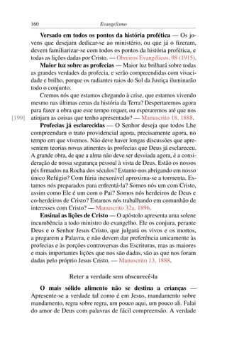 160                         Evangelismo

          Versado em todos os pontos da história profética — Os jo-
      vens que desejam dedicar-se ao ministério, ou que já o ﬁzeram,
      devem familiarizar-se com todos os pontos da história profética, e
      todas as lições dadas por Cristo. — Obreiros Evangélicos, 98 (1915).
          Maior luz sobre as profecias — Maior luz brilhará sobre todas
      as grandes verdades da profecia, e serão compreendidas com vivaci-
      dade e brilho, porque os radiantes raios do Sol da Justiça iluminarão
      todo o conjunto.
          Cremos nós que estamos chegando à crise, que estamos vivendo
      mesmo nas últimas cenas da história da Terra? Despertaremos agora
      para fazer a obra que este tempo requer, ou esperaremos até que nos
[199] atinjam as coisas que tenho apresentado? — Manuscrito 18, 1888.
          Profecias já esclarecidas — O Senhor deseja que todos Lhe
      compreendam o trato providencial agora, precisamente agora, no
      tempo em que vivemos. Não deve haver longas discussões que apre-
      sentem teorias novas atinentes às profecias que Deus já esclareceu.
      A grande obra, de que a alma não deve ser desviada agora, é a consi-
      deração de nossa segurança pessoal à vista de Deus. Estão os nossos
      pés ﬁrmados na Rocha dos séculos? Estamo-nos abrigando em nosso
      único Refúgio? Com fúria inexorável aproxima-se a tormenta. Es-
      tamos nós preparados para enfrentá-la? Somos nós um com Cristo,
      assim como Ele é um com o Pai? Somos nós herdeiros de Deus e
      co-herdeiros de Cristo? Estamos nós trabalhando em comunhão de
      interesses com Cristo? — Manuscrito 32a, 1896.
          Ensinai as lições de Cristo — O apóstolo apresenta uma solene
      incumbência a todo ministro do evangelho. Ele os conjura, perante
      Deus e o Senhor Jesus Cristo, que julgará os vivos e os mortos,
      a pregarem a Palavra, e não devem dar preferência unicamente às
      profecias e às porções controversas das Escrituras, mas as maiores
      e mais importantes lições que nos são dadas, são as que nos foram
      dadas pelo próprio Jesus Cristo. — Manuscrito 13, 1888.

                       Reter a verdade sem obscurecê-la
          O mais sólido alimento não se destina a crianças —
       Apresente-se a verdade tal como é em Jesus, mandamento sobre
       mandamento, regra sobre regra, um pouco aqui, um pouco ali. Falai
       do amor de Deus com palavras de fácil compreensão. A verdade
 