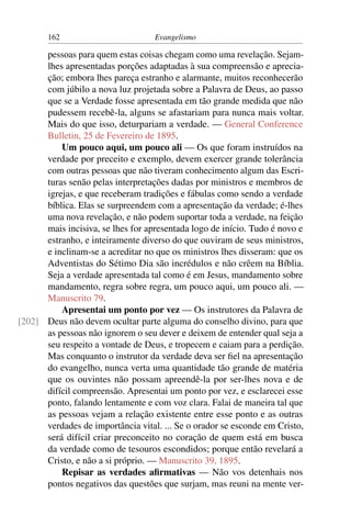 162                         Evangelismo

      pessoas para quem estas coisas chegam como uma revelação. Sejam-
      lhes apresentadas porções adaptadas à sua compreensão e aprecia-
      ção; embora lhes pareça estranho e alarmante, muitos reconhecerão
      com júbilo a nova luz projetada sobre a Palavra de Deus, ao passo
      que se a Verdade fosse apresentada em tão grande medida que não
      pudessem recebê-la, alguns se afastariam para nunca mais voltar.
      Mais do que isso, deturpariam a verdade. — General Conference
      Bulletin, 25 de Fevereiro de 1895.
          Um pouco aqui, um pouco ali — Os que foram instruídos na
      verdade por preceito e exemplo, devem exercer grande tolerância
      com outras pessoas que não tiveram conhecimento algum das Escri-
      turas senão pelas interpretações dadas por ministros e membros de
      igrejas, e que receberam tradições e fábulas como sendo a verdade
      bíblica. Elas se surpreendem com a apresentação da verdade; é-lhes
      uma nova revelação, e não podem suportar toda a verdade, na feição
      mais incisiva, se lhes for apresentada logo de início. Tudo é novo e
      estranho, e inteiramente diverso do que ouviram de seus ministros,
      e inclinam-se a acreditar no que os ministros lhes disseram: que os
      Adventistas do Sétimo Dia são incrédulos e não crêem na Bíblia.
      Seja a verdade apresentada tal como é em Jesus, mandamento sobre
      mandamento, regra sobre regra, um pouco aqui, um pouco ali. —
      Manuscrito 79.
          Apresentai um ponto por vez — Os instrutores da Palavra de
[202] Deus não devem ocultar parte alguma do conselho divino, para que
      as pessoas não ignorem o seu dever e deixem de entender qual seja a
      seu respeito a vontade de Deus, e tropecem e caiam para a perdição.
      Mas conquanto o instrutor da verdade deva ser ﬁel na apresentação
      do evangelho, nunca verta uma quantidade tão grande de matéria
      que os ouvintes não possam apreendê-la por ser-lhes nova e de
      difícil compreensão. Apresentai um ponto por vez, e esclarecei esse
      ponto, falando lentamente e com voz clara. Falai de maneira tal que
      as pessoas vejam a relação existente entre esse ponto e as outras
      verdades de importância vital. ... Se o orador se esconde em Cristo,
      será difícil criar preconceito no coração de quem está em busca
      da verdade como de tesouros escondidos; porque então revelará a
      Cristo, e não a si próprio. — Manuscrito 39, 1895.
          Repisar as verdades aﬁrmativas — Não vos detenhais nos
      pontos negativos das questões que surjam, mas reuni na mente ver-
 