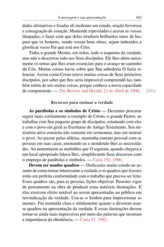 A mensagem e sua apresentação                163

dades aﬁrmativas e ﬁxadas ali mediante um estudo, oração fervorosa
e consagração de coração. Mantende espevitadas e acesas as vossas
lâmpadas; e fazei com que delas irradiem brilhantes raios de luz,
para que os homens, vendo vossas boas obras, sejam induzidos a
gloriﬁcar vosso Pai que está nos Céus.
    Tinha o grande Mestre, em mãos, todo o esquema da verdade,
mas não o descerrou todo aos Seus discípulos. Ele lhes abriu unica-
mente os temas que lhes eram essenciais para o avanço no caminho
do Céu. Muitas coisas havia sobre que Sua sabedoria O fazia si-
lenciar. Assim como Cristo reteve muitas coisas de Seus primeiros
discípulos, por saber que lhes seria impossível compreendê-las, tam-
bém retém de nós muitas coisas, porque conhece a nossa capacidade
de compreensão. — The Review and Herald, 23 de Abril de 1908. [203]

                Recursos para ensinar a verdade
    As parábolas e os símbolos de Cristo — Devemos procurar
seguir mais estritamente o exemplo de Cristo, o grande Pastor, ao
trabalhar com Seu pequeno grupo de discípulos, estudando com eles
e com o povo em geral as Escrituras do Antigo Testamento. Seu mi-
nistério ativo consistia não somente em sermonear, mas em instruir
o povo. Ao passar pelas aldeias, mantinha contato pessoal com as
pessoas em suas casas, ensinando-as e atendendo-lhes as necessida-
des. Ao aumentarem as multidões que O seguiam, quando chegava a
um local apropriado falava-lhes, simpliﬁcando Seus discursos com
o emprego de parábolas e símbolos. — Carta 192, 1906.
    Devem ser usados quadros — Dedicastes muito estudo ao as-
sunto de como tornar interessante a verdade, e os quadros que ﬁzestes
estão em perfeita conformidade com o trabalho que precisa ser feito.
Esses quadros são, para as pessoas, lições objetivas. Pusestes vigor
de pensamento na obra de produzir estas notáveis ilustrações. E
elas exercem efeito notável ao serem apresentadas ao público em
reivindicação da verdade. Usa-as o Senhor para impressionar as
mentes. Fui instruída clara e nitidamente quanto a deverem usar-
se quadros na apresentação da verdade. E essas ilustrações devem
tornar-se ainda mais impressivas por meio das palavras que mostram
a importância da obediência. — Carta 51, 1902.
 